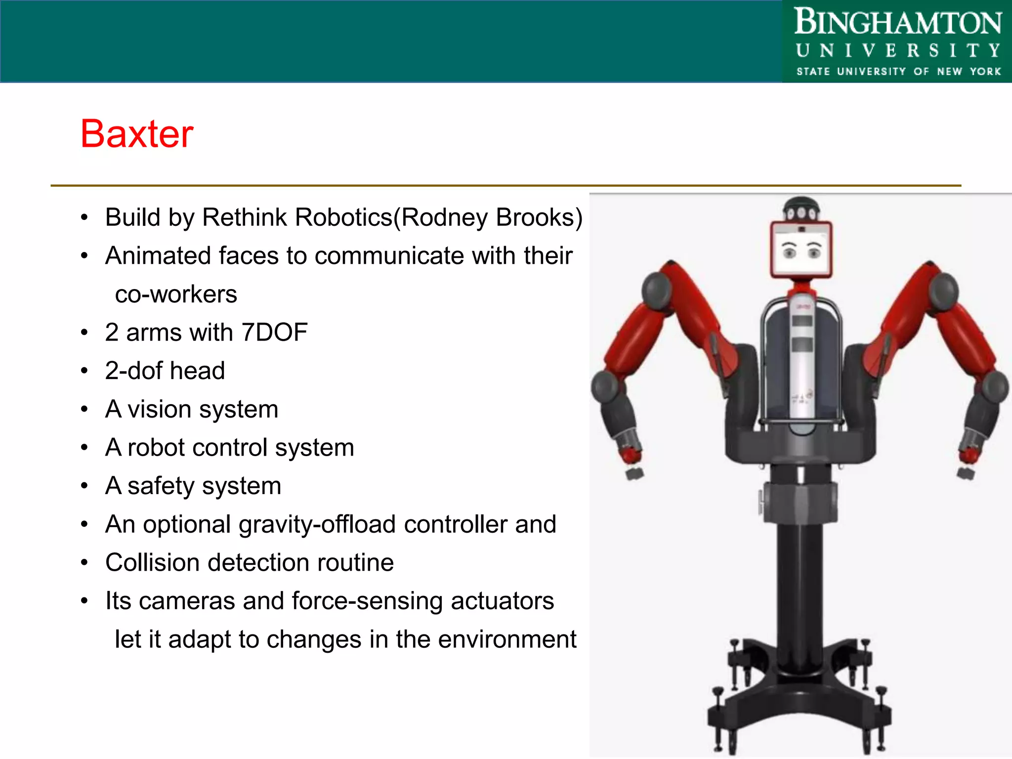 Baxter
• Build by Rethink Robotics(Rodney Brooks)
• Animated faces to communicate with their
co-workers
• 2 arms with 7DOF
• 2-dof head
• A vision system
• A robot control system
• A safety system
• An optional gravity-offload controller and
• Collision detection routine
• Its cameras and force-sensing actuators
let it adapt to changes in the environment
43
 