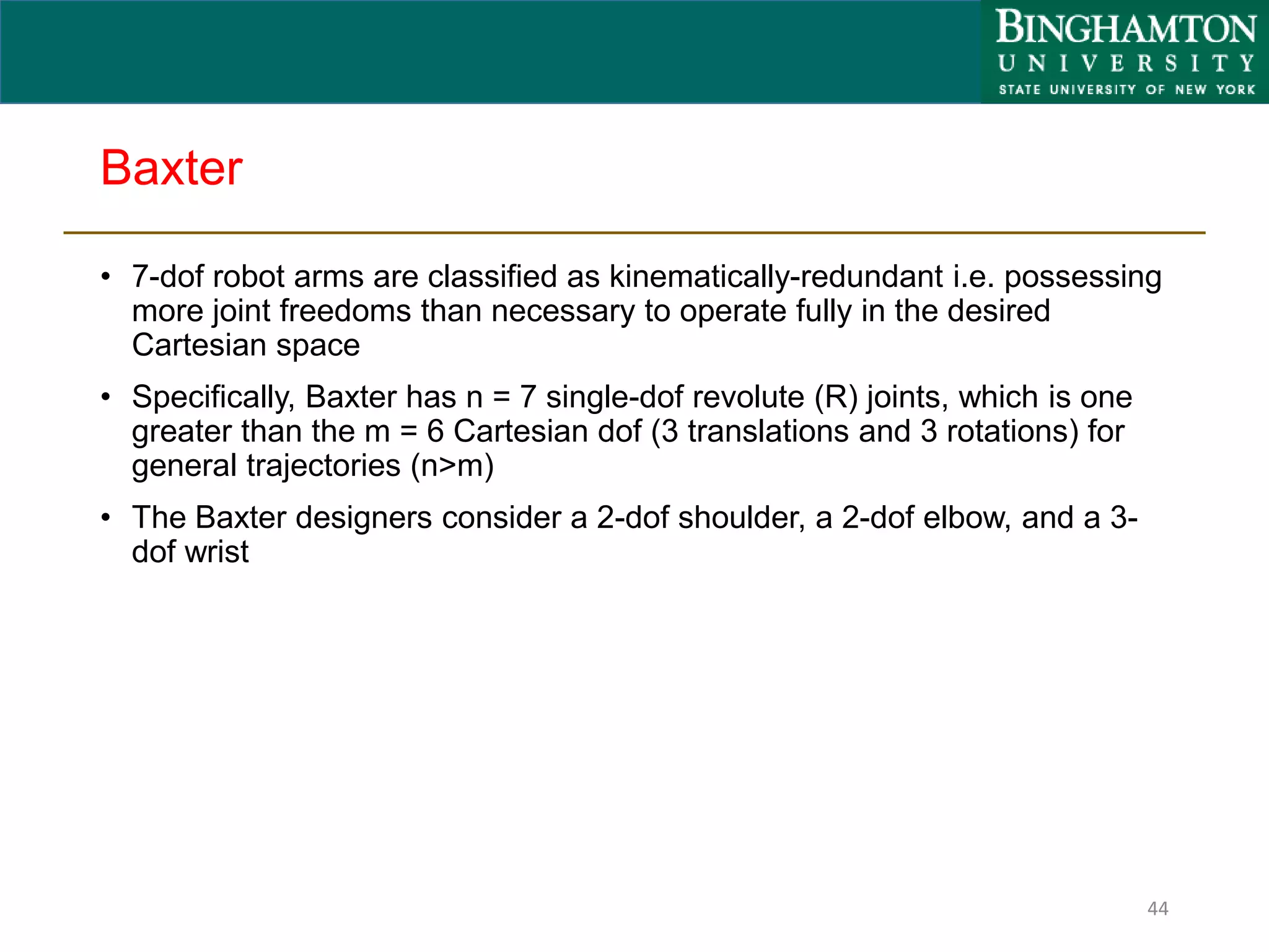 Baxter
• 7-dof robot arms are classified as kinematically-redundant i.e. possessing
more joint freedoms than necessary to operate fully in the desired
Cartesian space
• Specifically, Baxter has n = 7 single-dof revolute (R) joints, which is one
greater than the m = 6 Cartesian dof (3 translations and 3 rotations) for
general trajectories (n>m)
• The Baxter designers consider a 2-dof shoulder, a 2-dof elbow, and a 3-
dof wrist
44
 