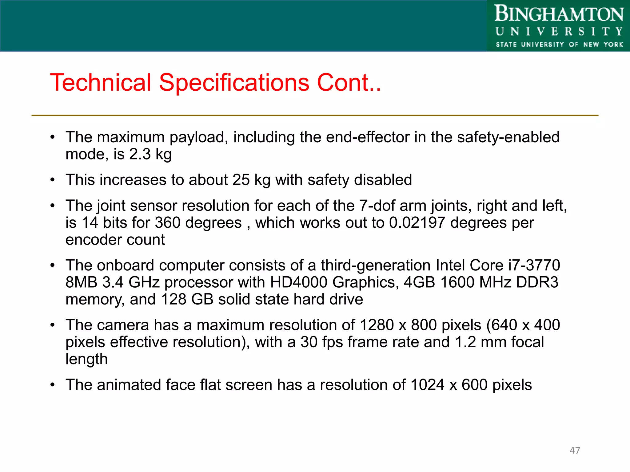 Technical Specifications Cont..
47
• The maximum payload, including the end-effector in the safety-enabled
mode, is 2.3 kg
• This increases to about 25 kg with safety disabled
• The joint sensor resolution for each of the 7-dof arm joints, right and left,
is 14 bits for 360 degrees , which works out to 0.02197 degrees per
encoder count
• The onboard computer consists of a third-generation Intel Core i7-3770
8MB 3.4 GHz processor with HD4000 Graphics, 4GB 1600 MHz DDR3
memory, and 128 GB solid state hard drive
• The camera has a maximum resolution of 1280 x 800 pixels (640 x 400
pixels effective resolution), with a 30 fps frame rate and 1.2 mm focal
length
• The animated face flat screen has a resolution of 1024 x 600 pixels
 