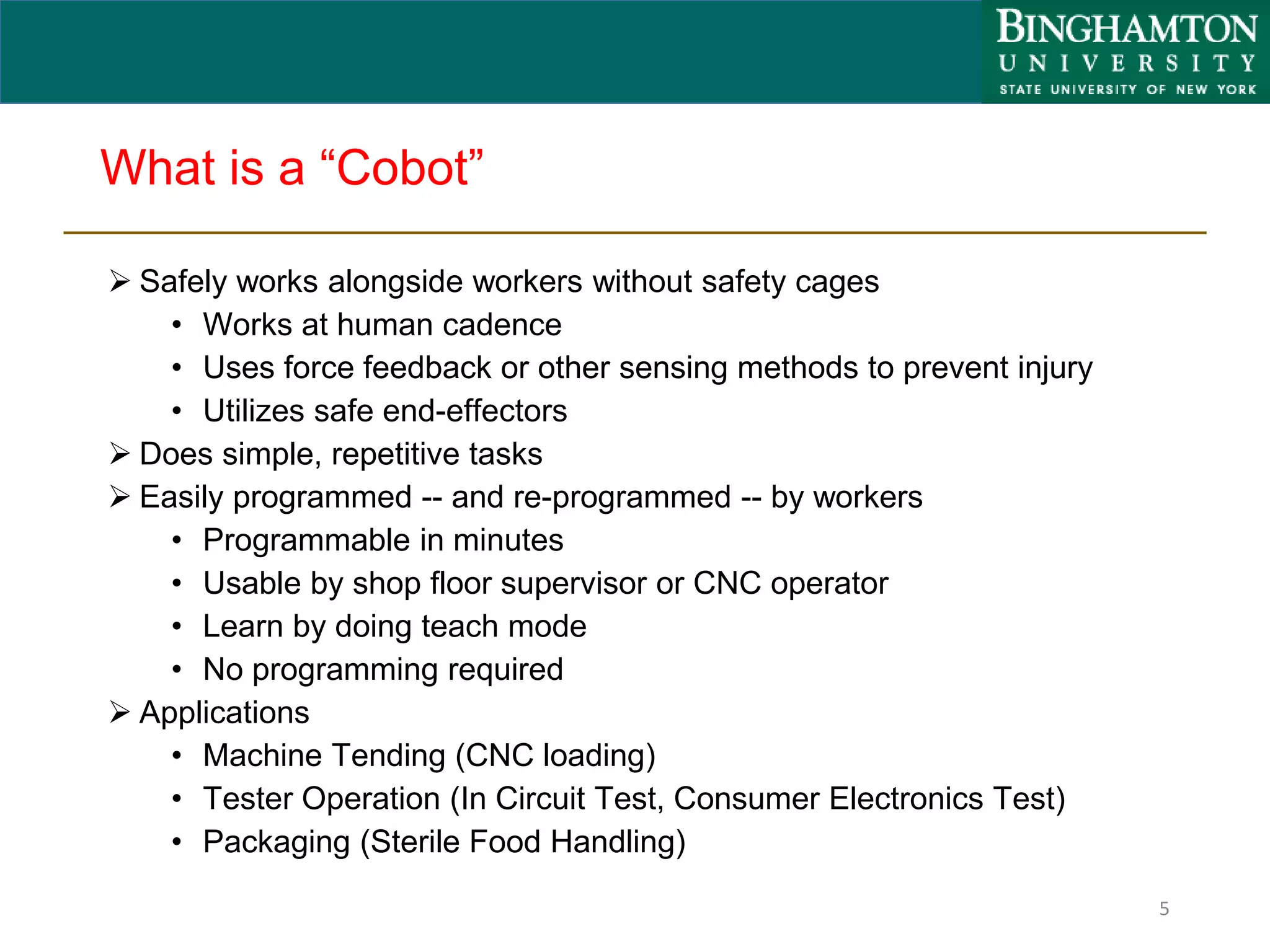 What is a “Cobot”
 Safely works alongside workers without safety cages
• Works at human cadence
• Uses force feedback or other sensing methods to prevent injury
• Utilizes safe end-effectors
 Does simple, repetitive tasks
 Easily programmed -- and re-programmed -- by workers
• Programmable in minutes
• Usable by shop floor supervisor or CNC operator
• Learn by doing teach mode
• No programming required
 Applications
• Machine Tending (CNC loading)
• Tester Operation (In Circuit Test, Consumer Electronics Test)
• Packaging (Sterile Food Handling)
5
 