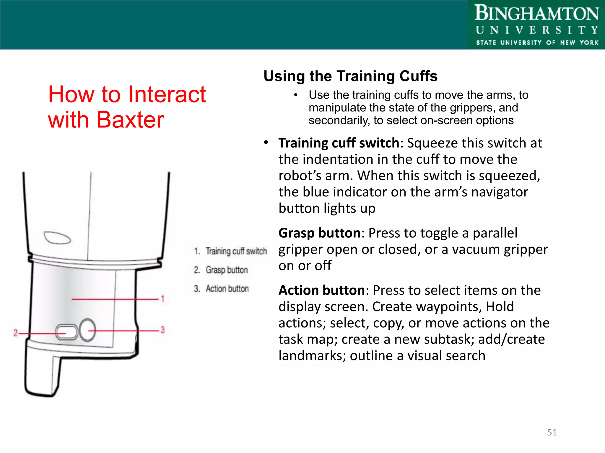 How to Interact
with Baxter
Using the Training Cuffs
• Use the training cuffs to move the arms, to
manipulate the state of the grippers, and
secondarily, to select on-screen options
• Training cuff switch: Squeeze this switch at
the indentation in the cuff to move the
robot’s arm. When this switch is squeezed,
the blue indicator on the arm’s navigator
button lights up
• Grasp button: Press to toggle a parallel
gripper open or closed, or a vacuum gripper
on or off
• Action button: Press to select items on the
display screen. Create waypoints, Hold
actions; select, copy, or move actions on the
task map; create a new subtask; add/create
landmarks; outline a visual search
51
 