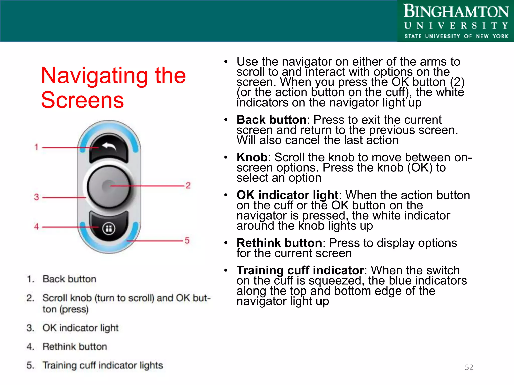 Navigating the
Screens
• Use the navigator on either of the arms to
scroll to and interact with options on the
screen. When you press the OK button (2)
(or the action button on the cuff), the white
indicators on the navigator light up
• Back button: Press to exit the current
screen and return to the previous screen.
Will also cancel the last action
• Knob: Scroll the knob to move between on-
screen options. Press the knob (OK) to
select an option
• OK indicator light: When the action button
on the cuff or the OK button on the
navigator is pressed, the white indicator
around the knob lights up
• Rethink button: Press to display options
for the current screen
• Training cuff indicator: When the switch
on the cuff is squeezed, the blue indicators
along the top and bottom edge of the
navigator light up
52
 