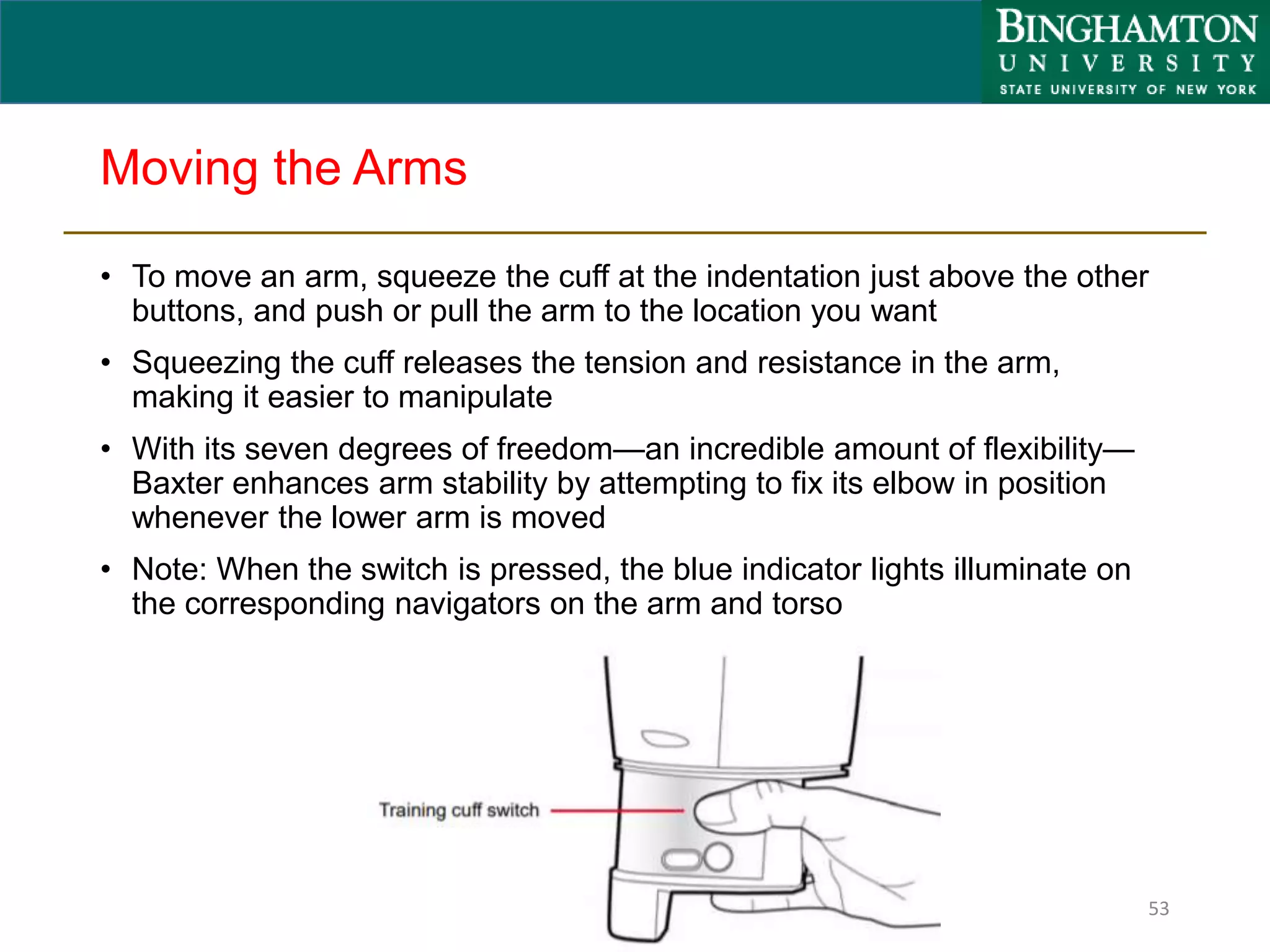 Moving the Arms
• To move an arm, squeeze the cuff at the indentation just above the other
buttons, and push or pull the arm to the location you want
• Squeezing the cuff releases the tension and resistance in the arm,
making it easier to manipulate
• With its seven degrees of freedom—an incredible amount of flexibility—
Baxter enhances arm stability by attempting to fix its elbow in position
whenever the lower arm is moved
• Note: When the switch is pressed, the blue indicator lights illuminate on
the corresponding navigators on the arm and torso
53
 