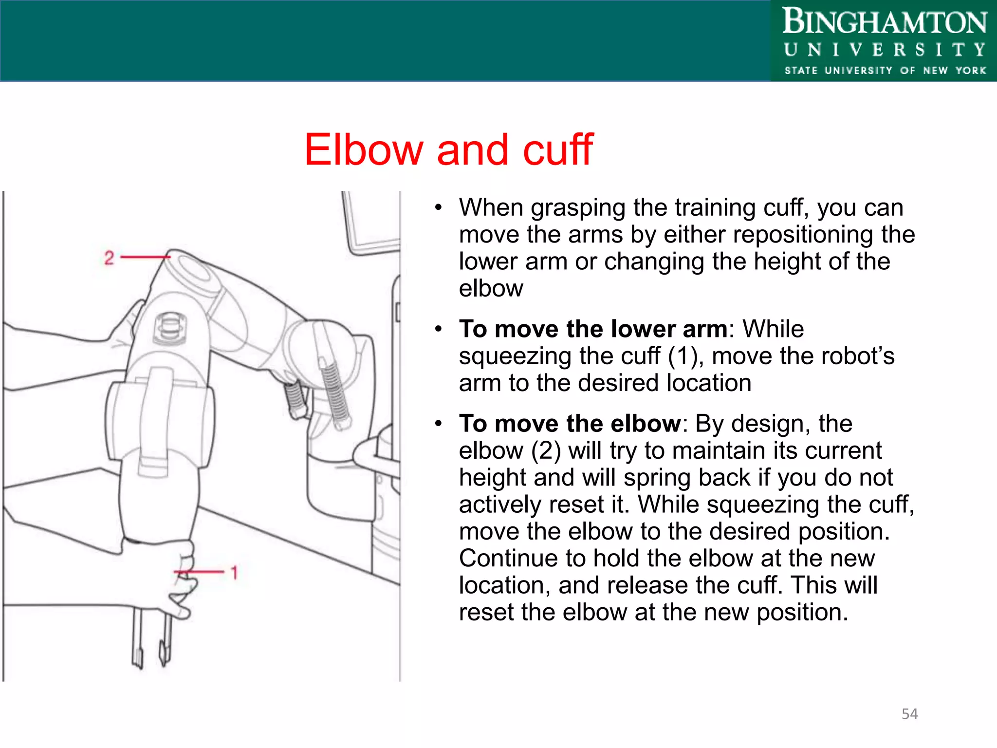Elbow and cuff
• When grasping the training cuff, you can
move the arms by either repositioning the
lower arm or changing the height of the
elbow
• To move the lower arm: While
squeezing the cuff (1), move the robot’s
arm to the desired location
• To move the elbow: By design, the
elbow (2) will try to maintain its current
height and will spring back if you do not
actively reset it. While squeezing the cuff,
move the elbow to the desired position.
Continue to hold the elbow at the new
location, and release the cuff. This will
reset the elbow at the new position.
54
 