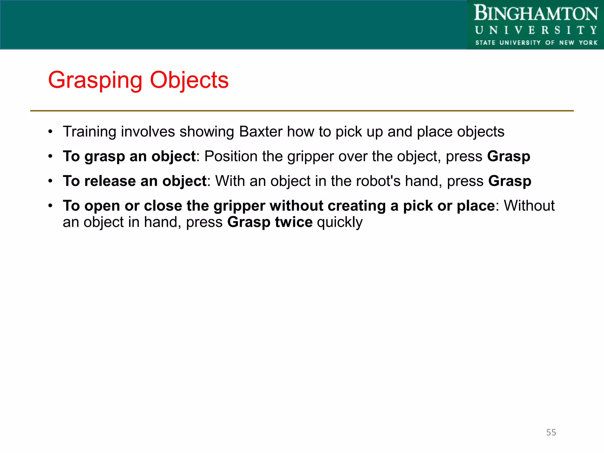Grasping Objects
• Training involves showing Baxter how to pick up and place objects
• To grasp an object: Position the gripper over the object, press Grasp
• To release an object: With an object in the robot's hand, press Grasp
• To open or close the gripper without creating a pick or place: Without
an object in hand, press Grasp twice quickly
55
 