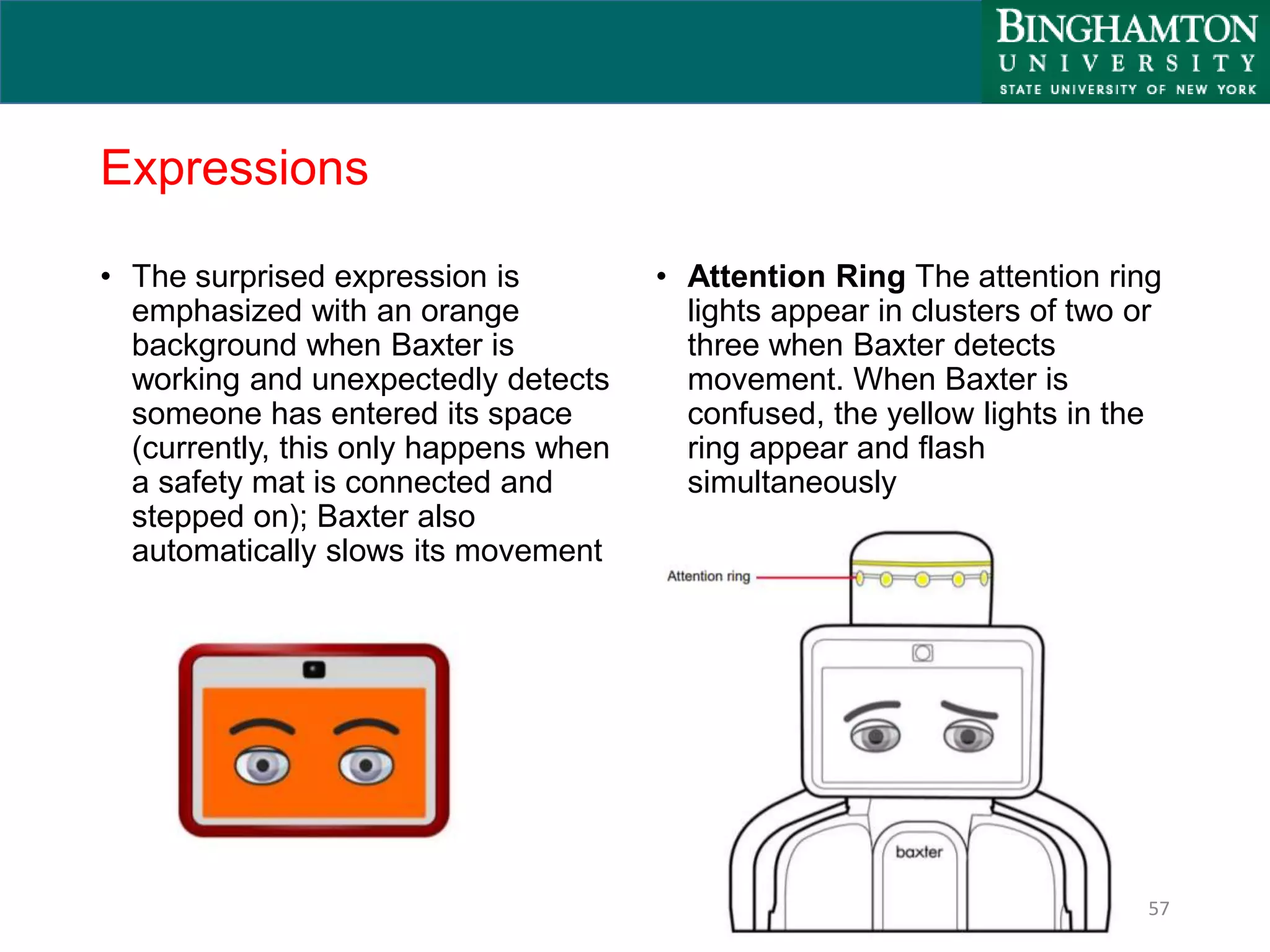 Expressions
• The surprised expression is
emphasized with an orange
background when Baxter is
working and unexpectedly detects
someone has entered its space
(currently, this only happens when
a safety mat is connected and
stepped on); Baxter also
automatically slows its movement
• Attention Ring The attention ring
lights appear in clusters of two or
three when Baxter detects
movement. When Baxter is
confused, the yellow lights in the
ring appear and flash
simultaneously
57
 