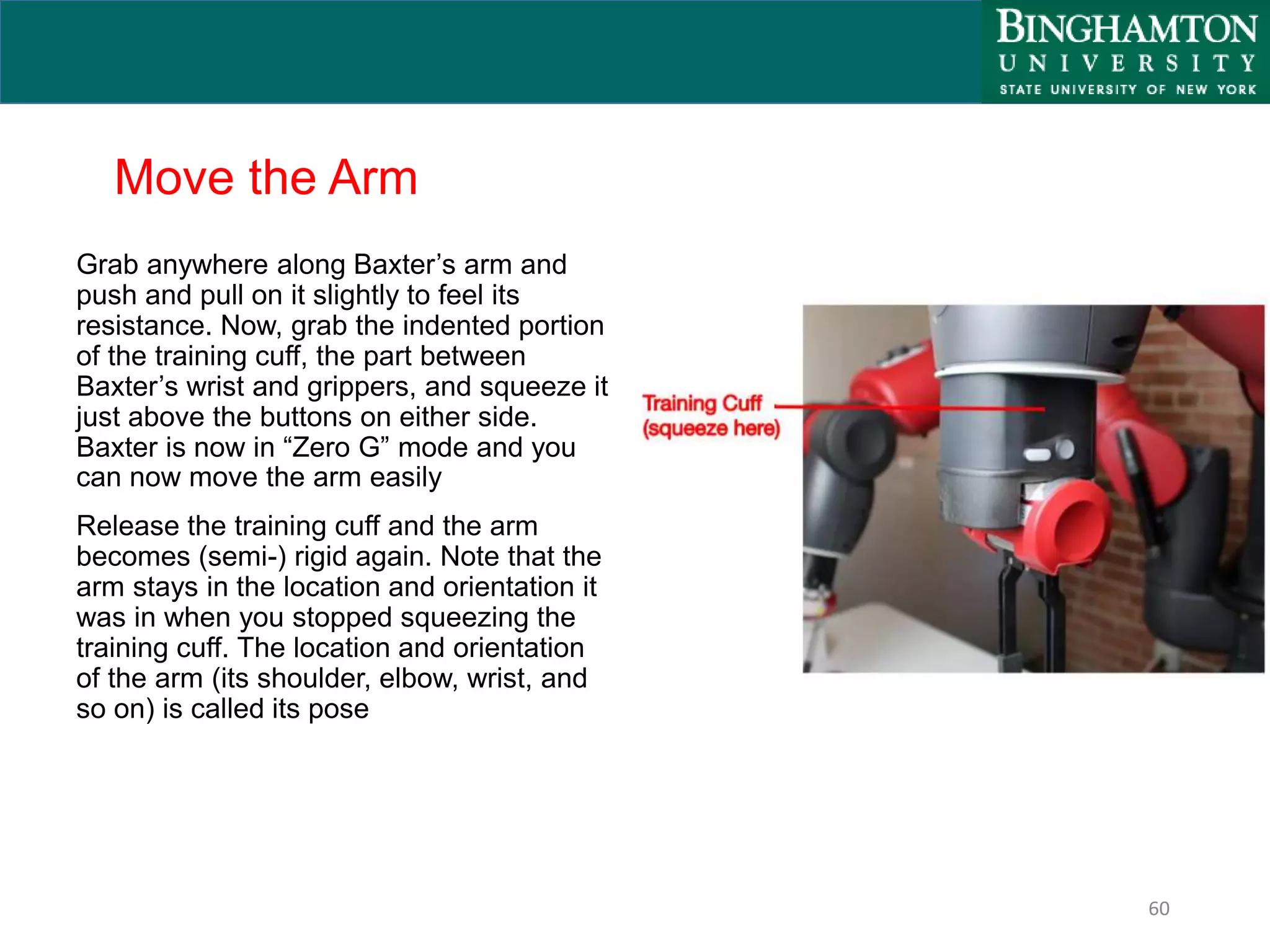 Move the Arm
Grab anywhere along Baxter’s arm and
push and pull on it slightly to feel its
resistance. Now, grab the indented portion
of the training cuff, the part between
Baxter’s wrist and grippers, and squeeze it
just above the buttons on either side.
Baxter is now in “Zero G” mode and you
can now move the arm easily
Release the training cuff and the arm
becomes (semi-) rigid again. Note that the
arm stays in the location and orientation it
was in when you stopped squeezing the
training cuff. The location and orientation
of the arm (its shoulder, elbow, wrist, and
so on) is called its pose
60
 