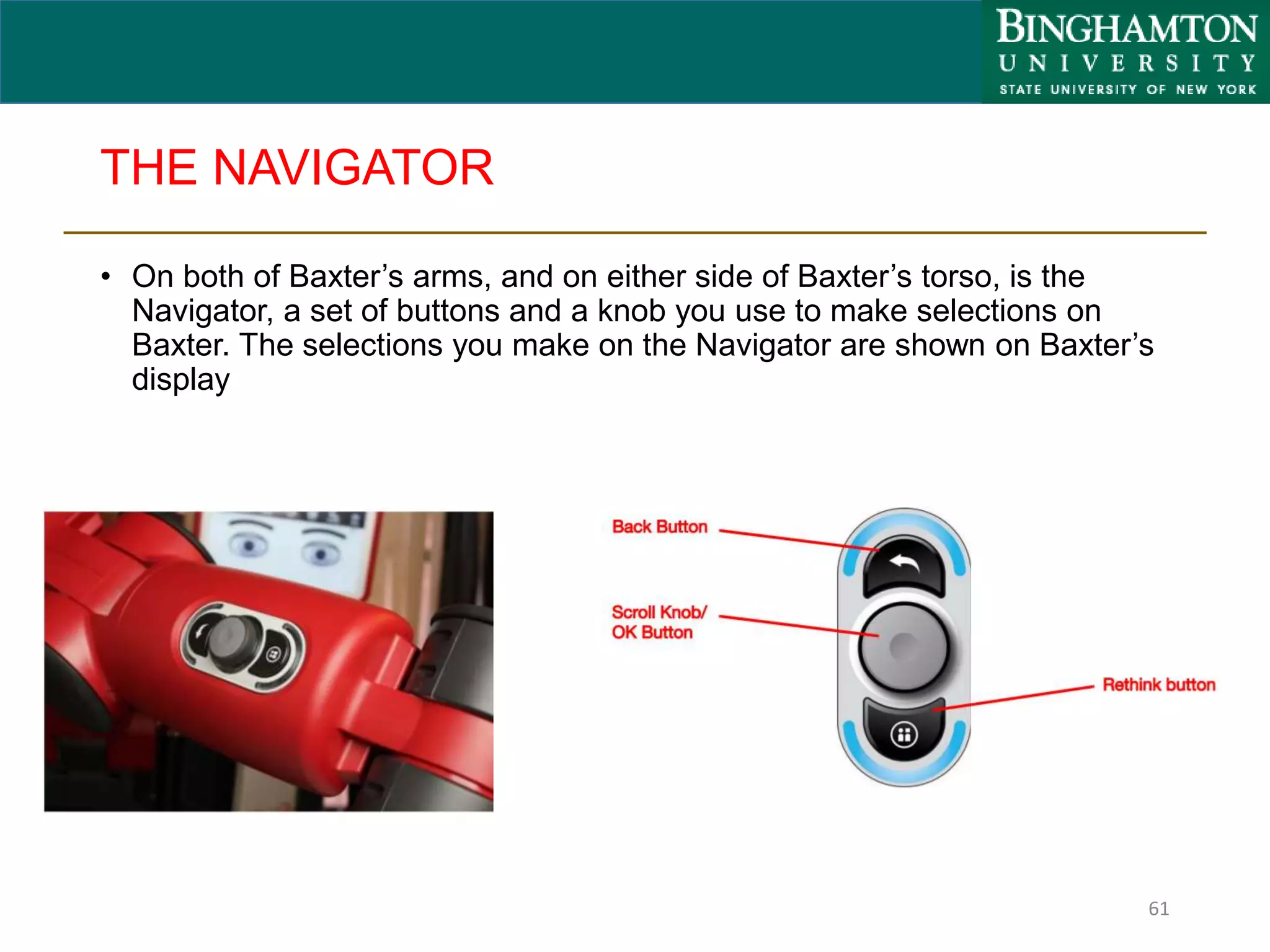 THE NAVIGATOR
• On both of Baxter’s arms, and on either side of Baxter’s torso, is the
Navigator, a set of buttons and a knob you use to make selections on
Baxter. The selections you make on the Navigator are shown on Baxter’s
display
61
 