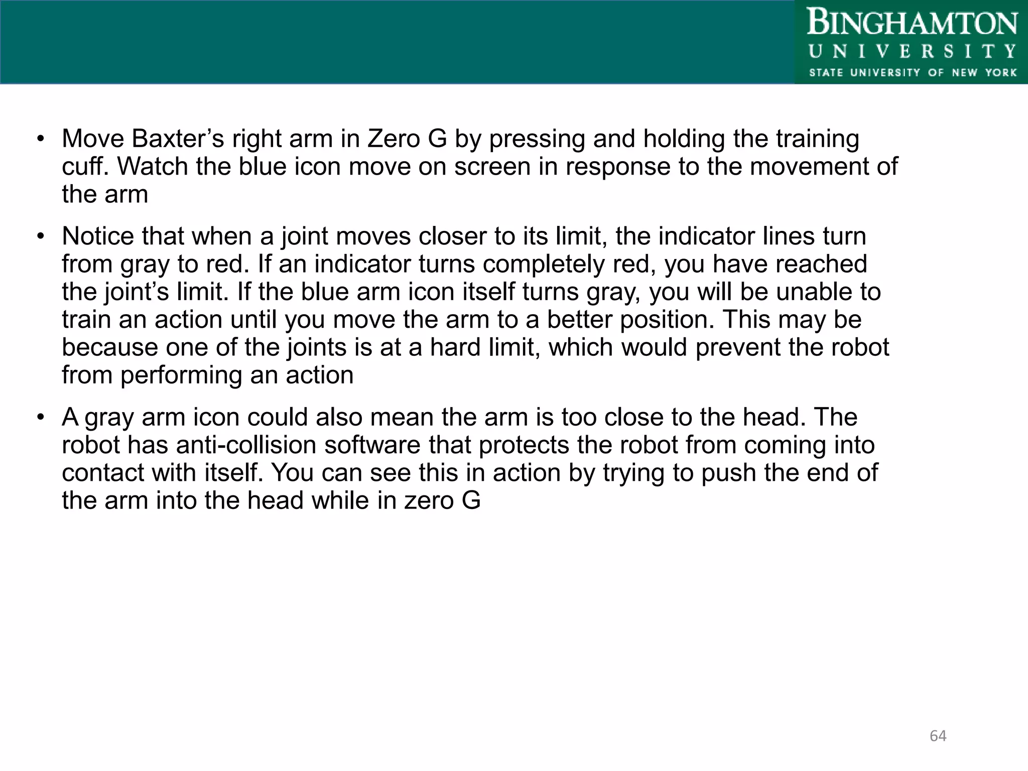 64
• Move Baxter’s right arm in Zero G by pressing and holding the training
cuff. Watch the blue icon move on screen in response to the movement of
the arm
• Notice that when a joint moves closer to its limit, the indicator lines turn
from gray to red. If an indicator turns completely red, you have reached
the joint’s limit. If the blue arm icon itself turns gray, you will be unable to
train an action until you move the arm to a better position. This may be
because one of the joints is at a hard limit, which would prevent the robot
from performing an action
• A gray arm icon could also mean the arm is too close to the head. The
robot has anti-collision software that protects the robot from coming into
contact with itself. You can see this in action by trying to push the end of
the arm into the head while in zero G
 
