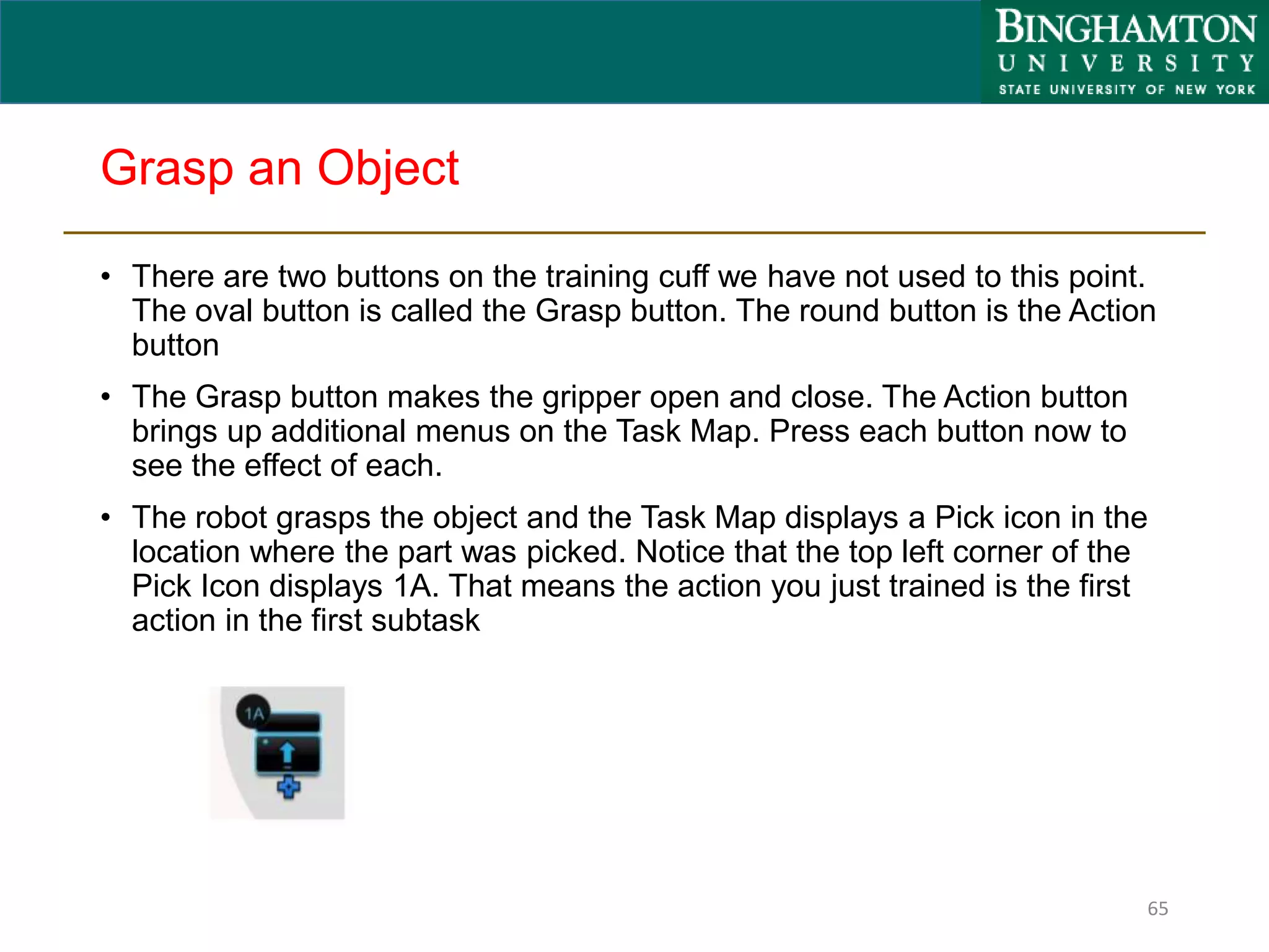 Grasp an Object
• There are two buttons on the training cuff we have not used to this point.
The oval button is called the Grasp button. The round button is the Action
button
• The Grasp button makes the gripper open and close. The Action button
brings up additional menus on the Task Map. Press each button now to
see the effect of each.
• The robot grasps the object and the Task Map displays a Pick icon in the
location where the part was picked. Notice that the top left corner of the
Pick Icon displays 1A. That means the action you just trained is the first
action in the first subtask
65
 