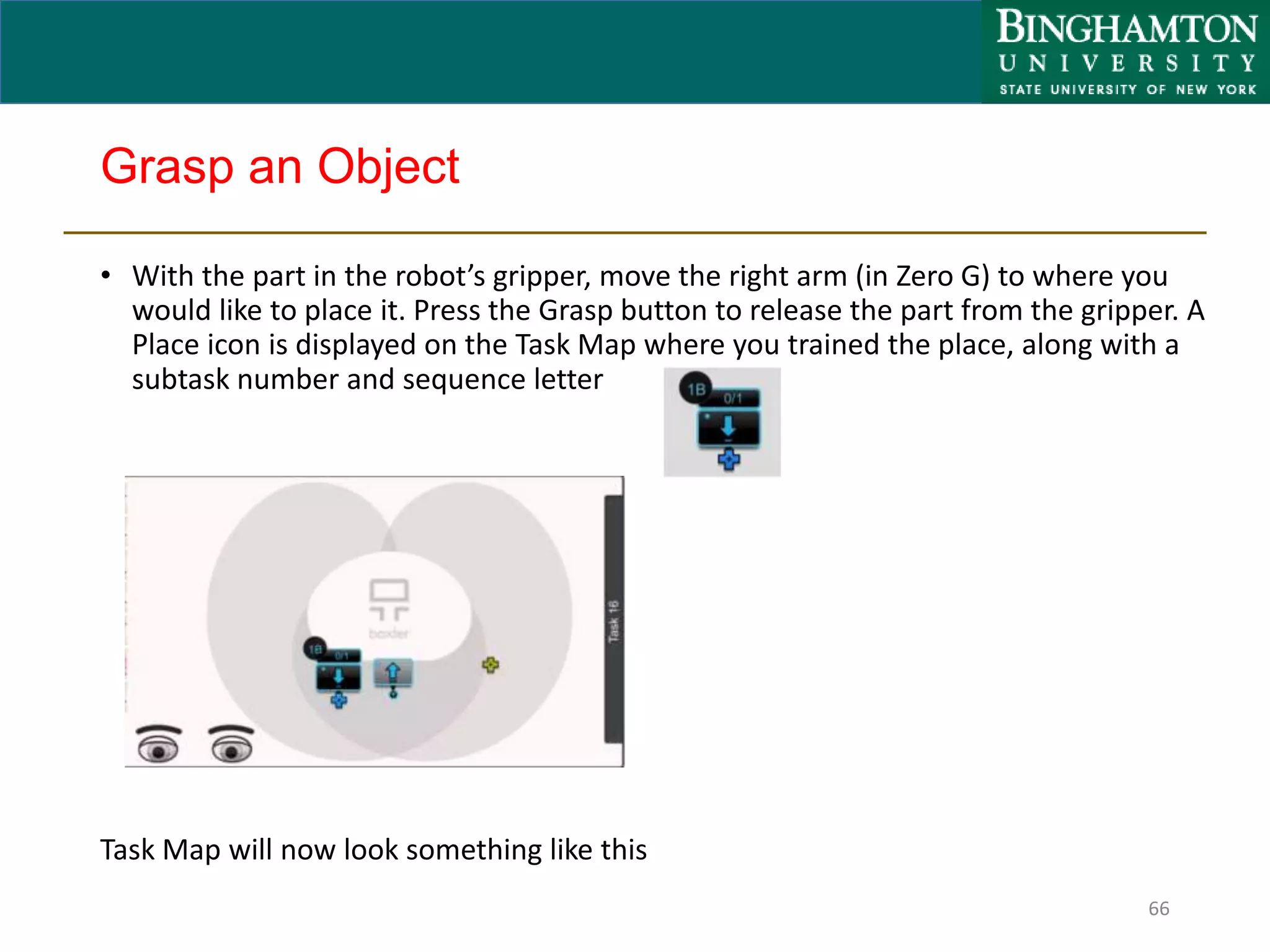 Grasp an Object
• With the part in the robot’s gripper, move the right arm (in Zero G) to where you
would like to place it. Press the Grasp button to release the part from the gripper. A
Place icon is displayed on the Task Map where you trained the place, along with a
subtask number and sequence letter
66
Task Map will now look something like this
 