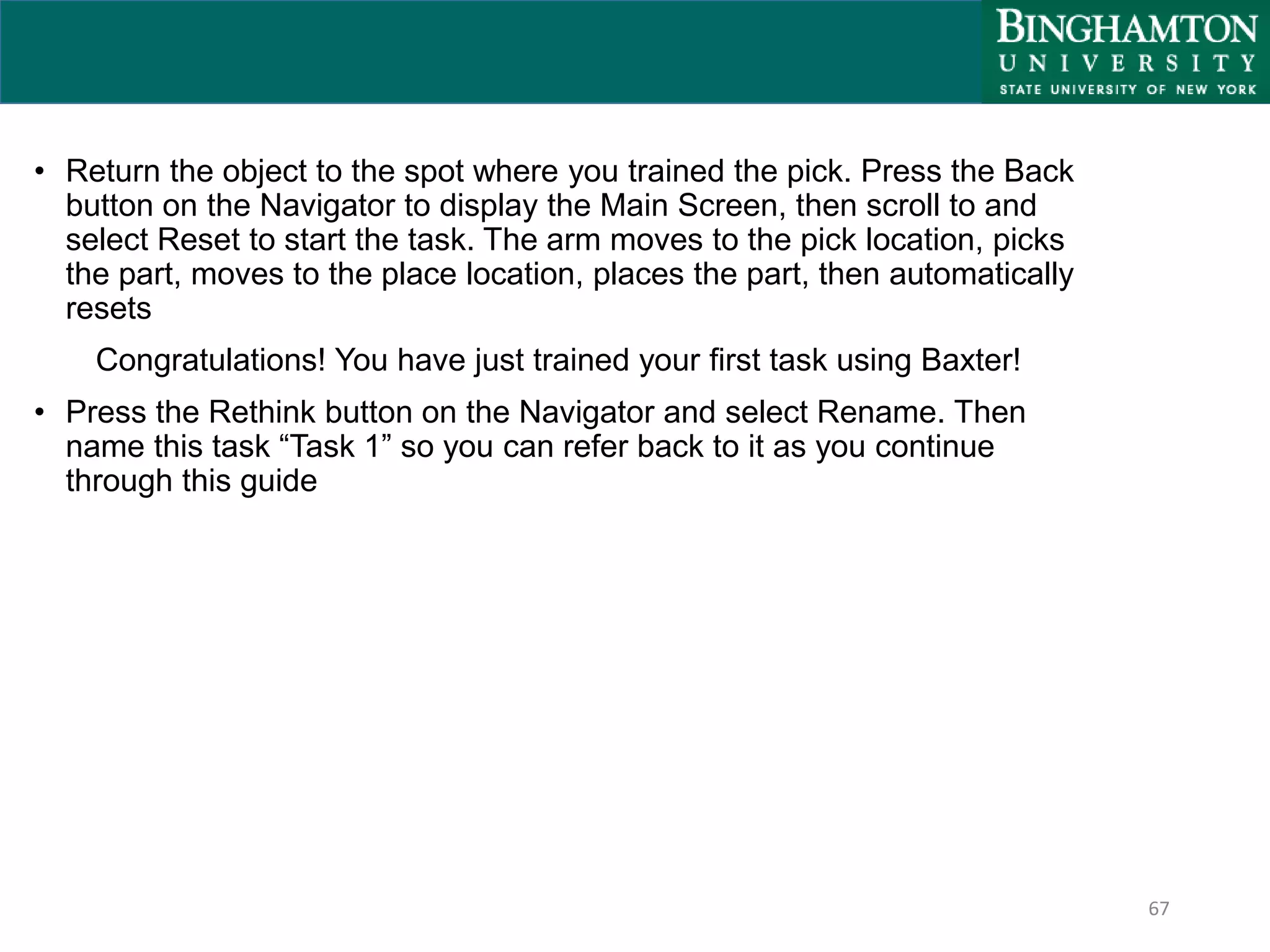 67
• Return the object to the spot where you trained the pick. Press the Back
button on the Navigator to display the Main Screen, then scroll to and
select Reset to start the task. The arm moves to the pick location, picks
the part, moves to the place location, places the part, then automatically
resets
Congratulations! You have just trained your first task using Baxter!
• Press the Rethink button on the Navigator and select Rename. Then
name this task “Task 1” so you can refer back to it as you continue
through this guide
 