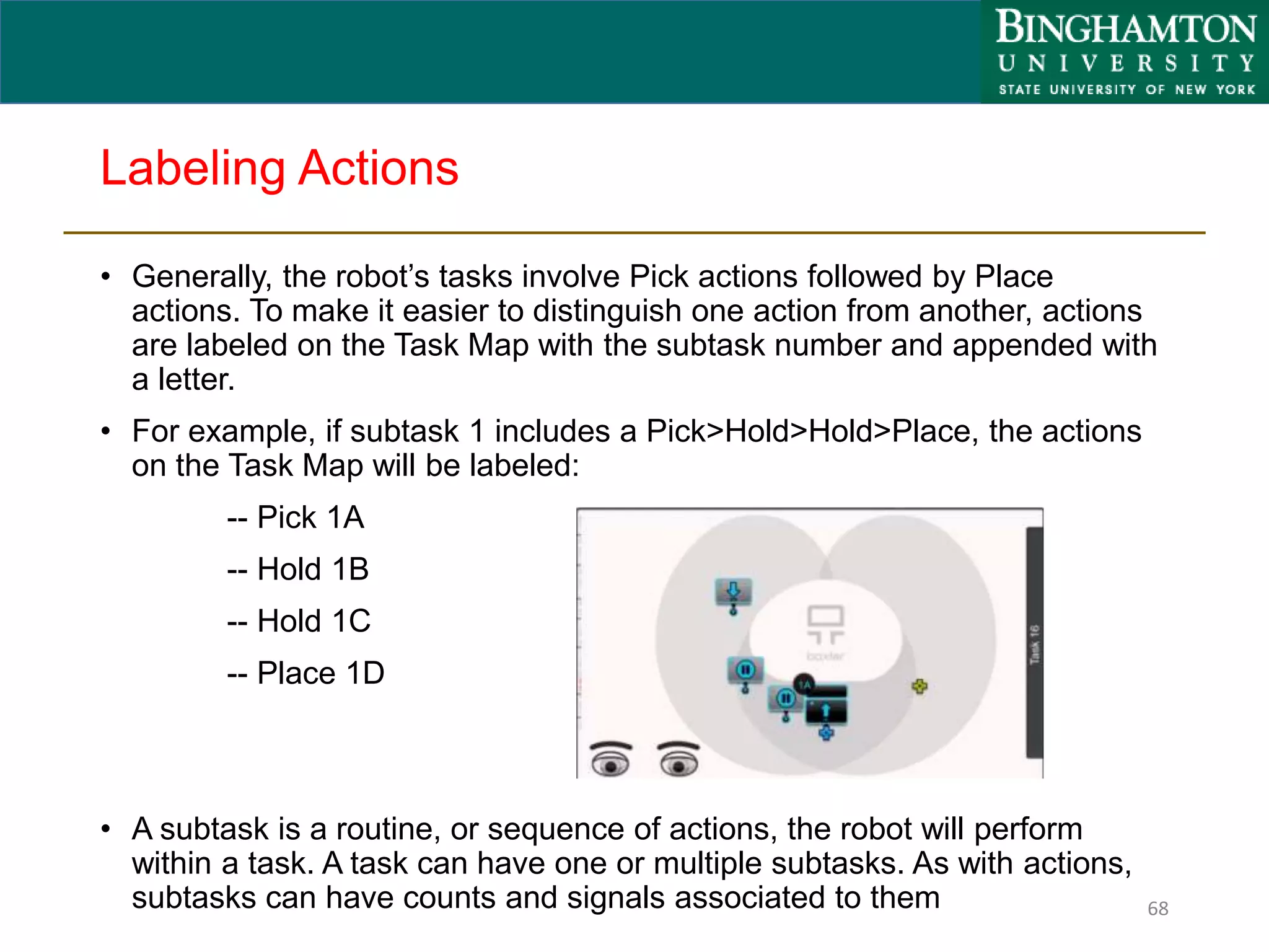 Labeling Actions
• Generally, the robot’s tasks involve Pick actions followed by Place
actions. To make it easier to distinguish one action from another, actions
are labeled on the Task Map with the subtask number and appended with
a letter.
• For example, if subtask 1 includes a Pick>Hold>Hold>Place, the actions
on the Task Map will be labeled:
-- Pick 1A
-- Hold 1B
-- Hold 1C
-- Place 1D
• A subtask is a routine, or sequence of actions, the robot will perform
within a task. A task can have one or multiple subtasks. As with actions,
subtasks can have counts and signals associated to them 68
 