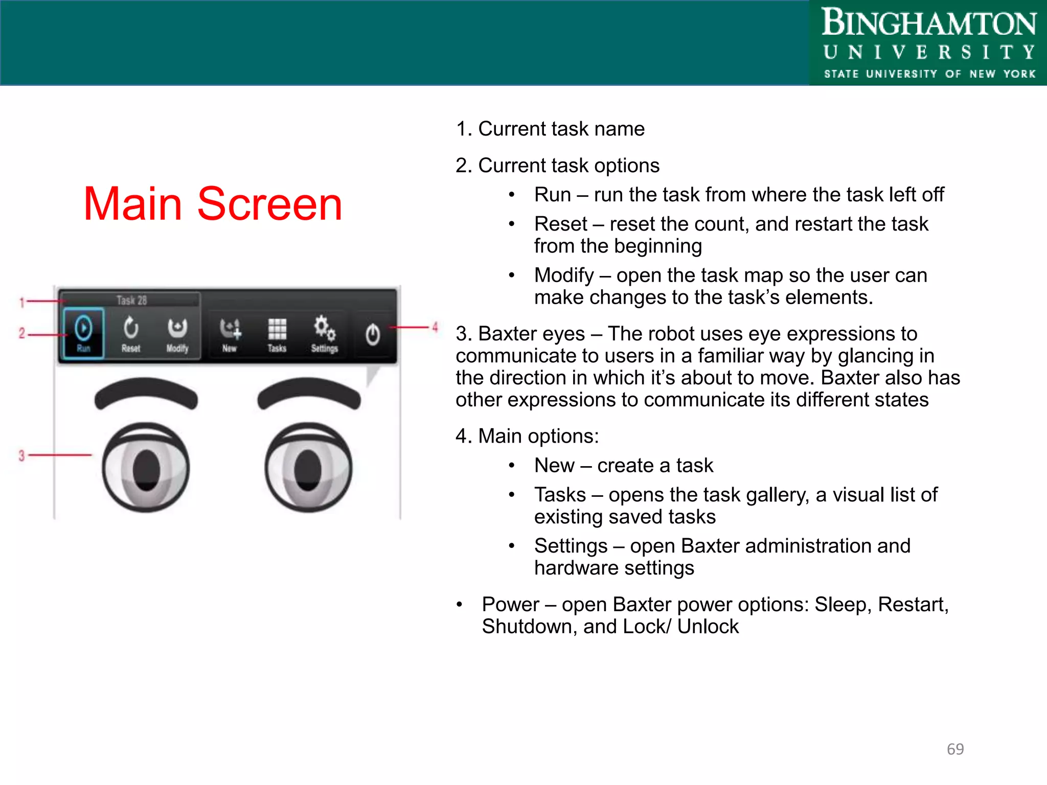 Main Screen
1. Current task name
2. Current task options
• Run – run the task from where the task left off
• Reset – reset the count, and restart the task
from the beginning
• Modify – open the task map so the user can
make changes to the task’s elements.
3. Baxter eyes – The robot uses eye expressions to
communicate to users in a familiar way by glancing in
the direction in which it’s about to move. Baxter also has
other expressions to communicate its different states
4. Main options:
• New – create a task
• Tasks – opens the task gallery, a visual list of
existing saved tasks
• Settings – open Baxter administration and
hardware settings
• Power – open Baxter power options: Sleep, Restart,
Shutdown, and Lock/ Unlock
69
 