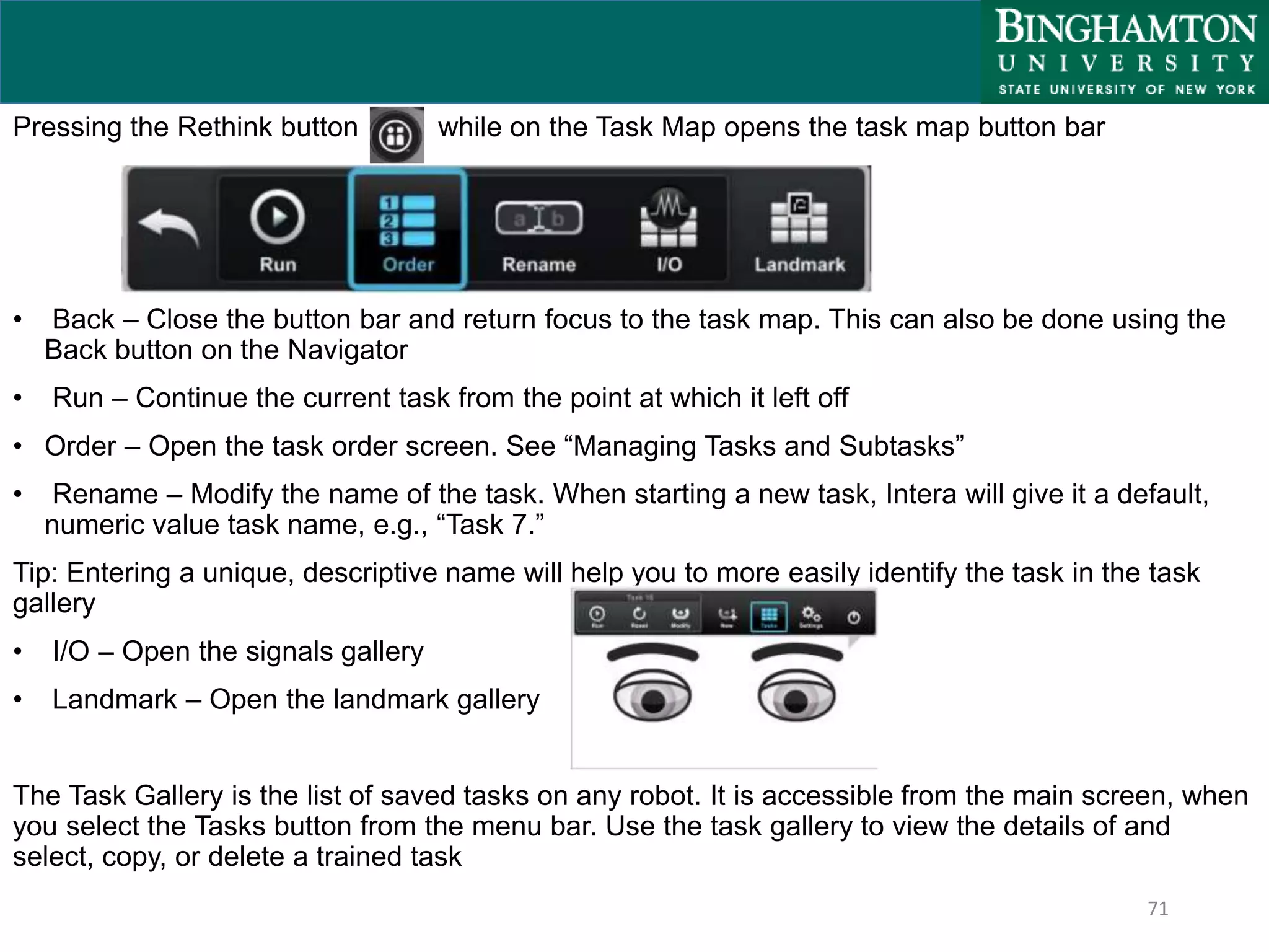 71
Pressing the Rethink button while on the Task Map opens the task map button bar
• Back – Close the button bar and return focus to the task map. This can also be done using the
Back button on the Navigator
• Run – Continue the current task from the point at which it left off
• Order – Open the task order screen. See “Managing Tasks and Subtasks”
• Rename – Modify the name of the task. When starting a new task, Intera will give it a default,
numeric value task name, e.g., “Task 7.”
Tip: Entering a unique, descriptive name will help you to more easily identify the task in the task
gallery
• I/O – Open the signals gallery
• Landmark – Open the landmark gallery
The Task Gallery is the list of saved tasks on any robot. It is accessible from the main screen, when
you select the Tasks button from the menu bar. Use the task gallery to view the details of and
select, copy, or delete a trained task
 
