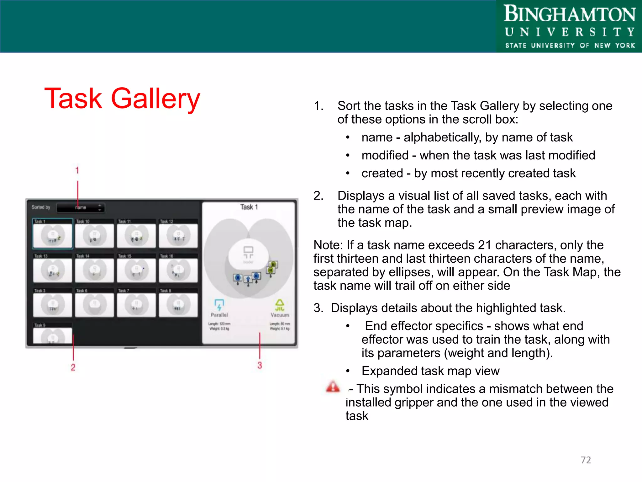 Task Gallery 1. Sort the tasks in the Task Gallery by selecting one
of these options in the scroll box:
• name - alphabetically, by name of task
• modified - when the task was last modified
• created - by most recently created task
2. Displays a visual list of all saved tasks, each with
the name of the task and a small preview image of
the task map.
Note: If a task name exceeds 21 characters, only the
first thirteen and last thirteen characters of the name,
separated by ellipses, will appear. On the Task Map, the
task name will trail off on either side
3. Displays details about the highlighted task.
• End effector specifics - shows what end
effector was used to train the task, along with
its parameters (weight and length).
• Expanded task map view
- This symbol indicates a mismatch between the
installed gripper and the one used in the viewed
task
72
 