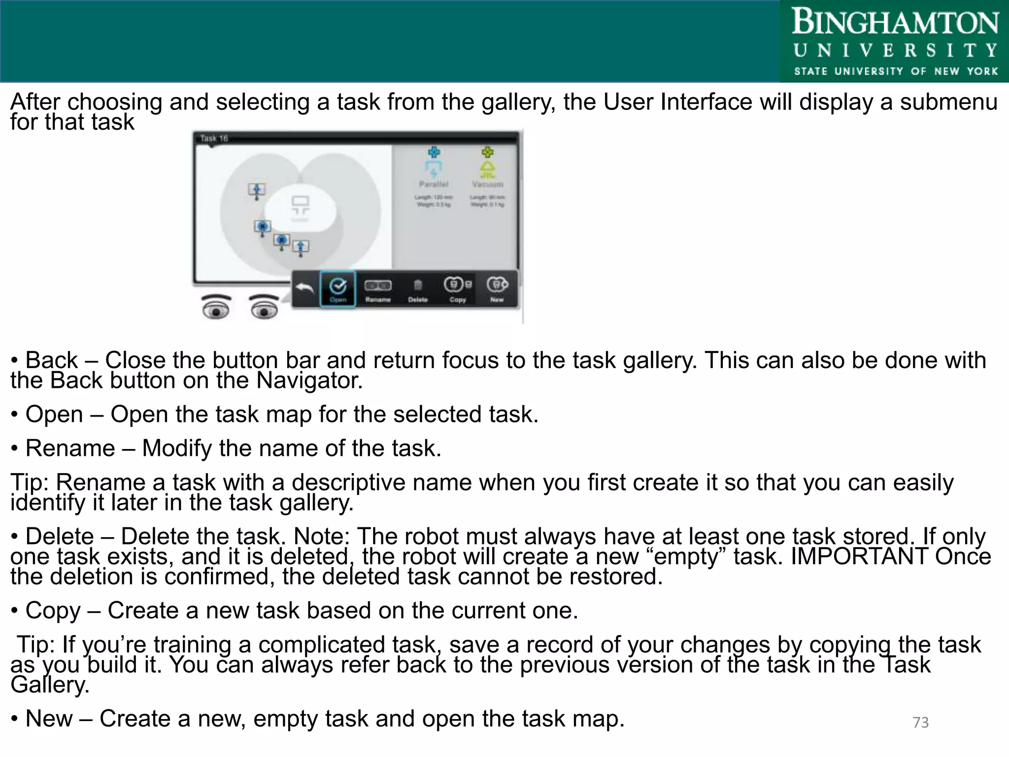 73
After choosing and selecting a task from the gallery, the User Interface will display a submenu
for that task
• Back – Close the button bar and return focus to the task gallery. This can also be done with
the Back button on the Navigator.
• Open – Open the task map for the selected task.
• Rename – Modify the name of the task.
Tip: Rename a task with a descriptive name when you first create it so that you can easily
identify it later in the task gallery.
• Delete – Delete the task. Note: The robot must always have at least one task stored. If only
one task exists, and it is deleted, the robot will create a new “empty” task. IMPORTANT Once
the deletion is confirmed, the deleted task cannot be restored.
• Copy – Create a new task based on the current one.
Tip: If you’re training a complicated task, save a record of your changes by copying the task
as you build it. You can always refer back to the previous version of the task in the Task
Gallery.
• New – Create a new, empty task and open the task map.
 