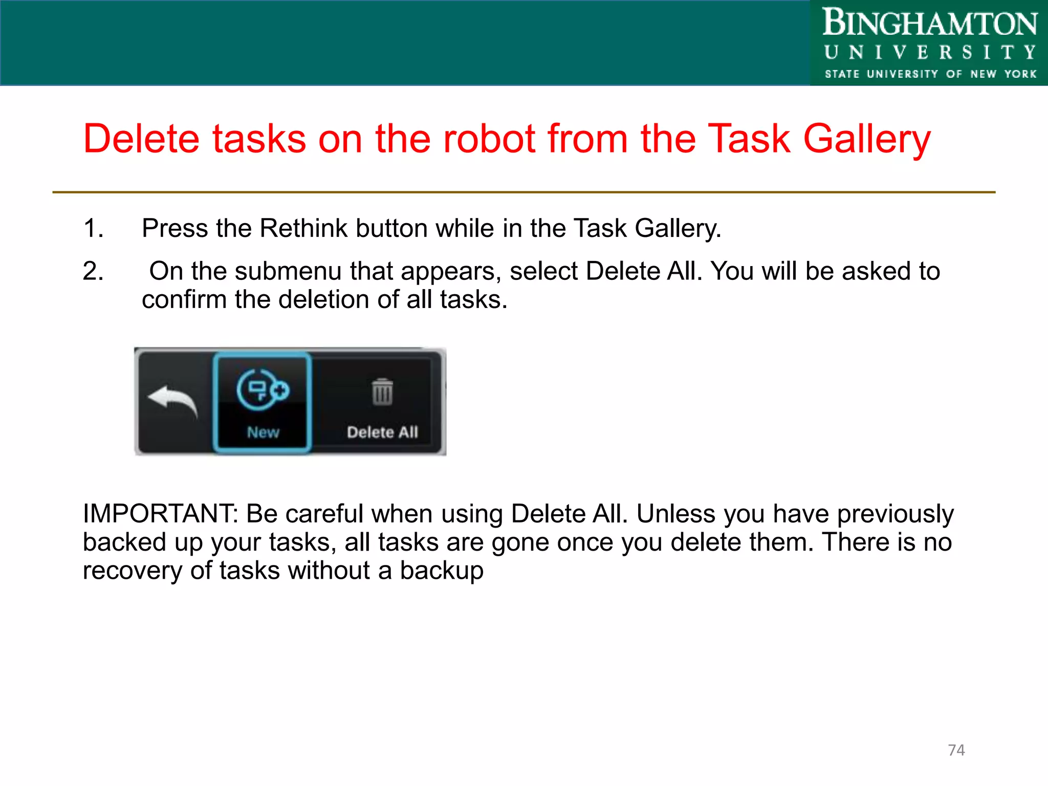 Delete tasks on the robot from the Task Gallery
1. Press the Rethink button while in the Task Gallery.
2. On the submenu that appears, select Delete All. You will be asked to
confirm the deletion of all tasks.
IMPORTANT: Be careful when using Delete All. Unless you have previously
backed up your tasks, all tasks are gone once you delete them. There is no
recovery of tasks without a backup
74
 