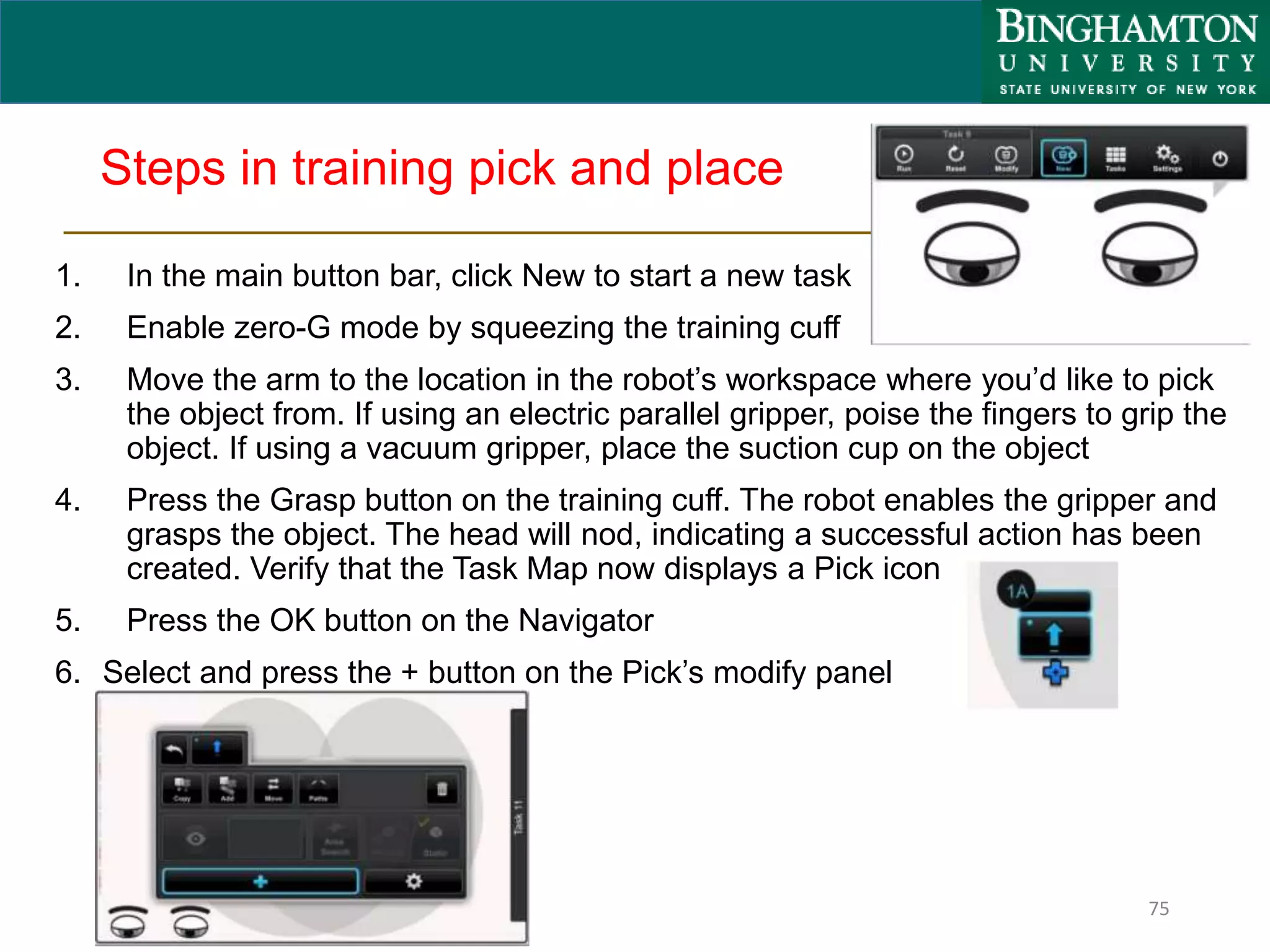 Steps in training pick and place
1. In the main button bar, click New to start a new task
2. Enable zero-G mode by squeezing the training cuff
3. Move the arm to the location in the robot’s workspace where you’d like to pick
the object from. If using an electric parallel gripper, poise the fingers to grip the
object. If using a vacuum gripper, place the suction cup on the object
4. Press the Grasp button on the training cuff. The robot enables the gripper and
grasps the object. The head will nod, indicating a successful action has been
created. Verify that the Task Map now displays a Pick icon
5. Press the OK button on the Navigator
6. Select and press the + button on the Pick’s modify panel
75
 