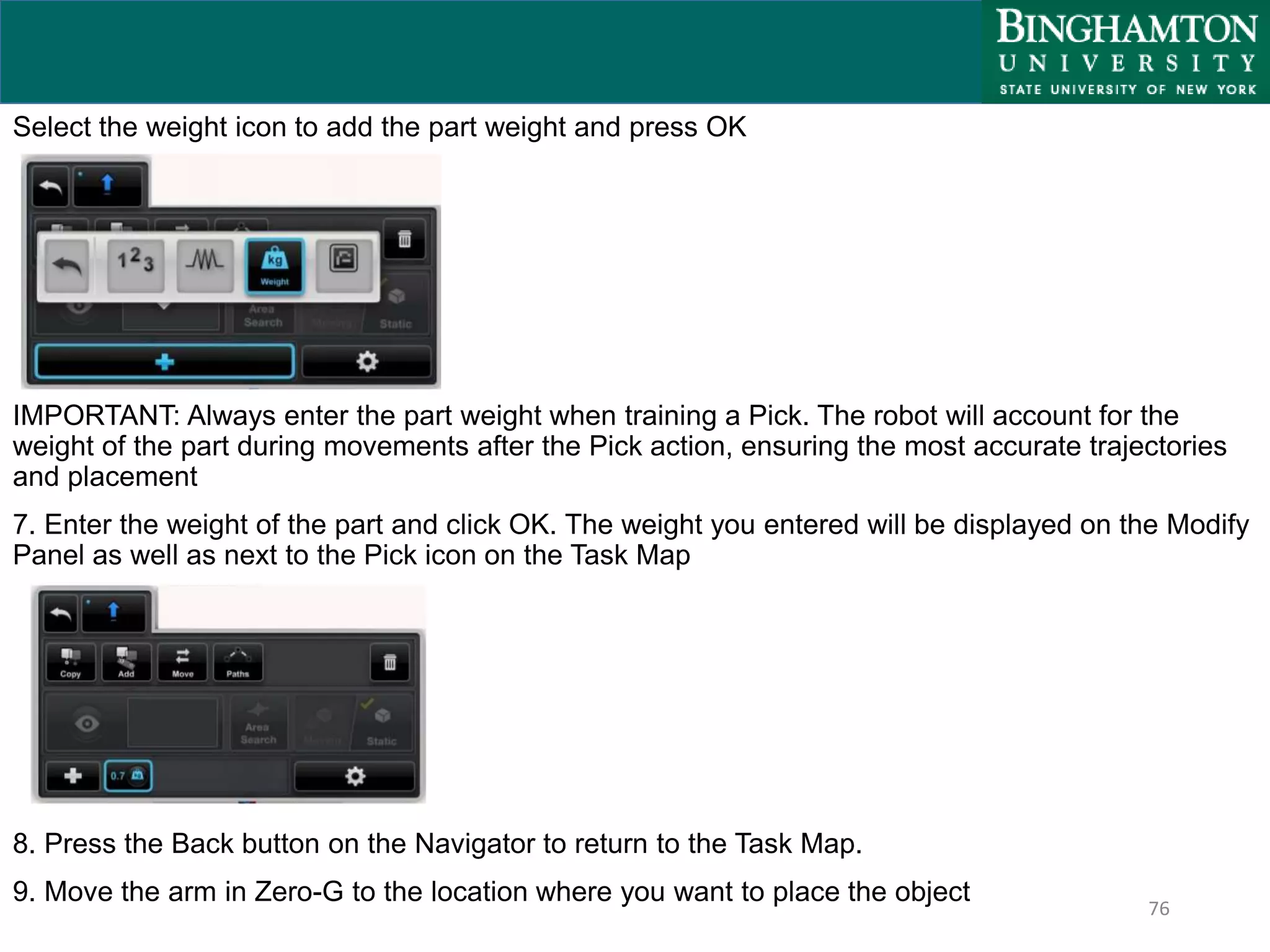 76
Select the weight icon to add the part weight and press OK
IMPORTANT: Always enter the part weight when training a Pick. The robot will account for the
weight of the part during movements after the Pick action, ensuring the most accurate trajectories
and placement
7. Enter the weight of the part and click OK. The weight you entered will be displayed on the Modify
Panel as well as next to the Pick icon on the Task Map
8. Press the Back button on the Navigator to return to the Task Map.
9. Move the arm in Zero-G to the location where you want to place the object
 