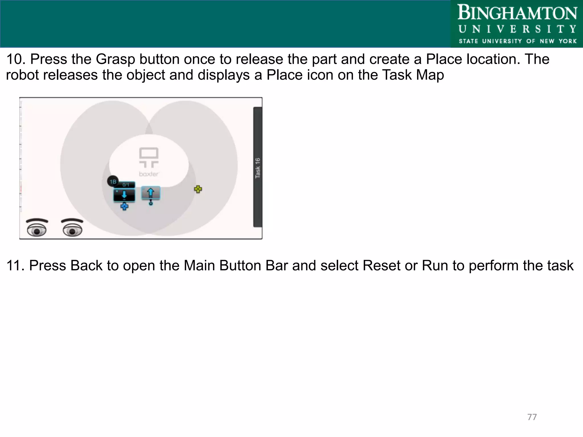 77
10. Press the Grasp button once to release the part and create a Place location. The
robot releases the object and displays a Place icon on the Task Map
11. Press Back to open the Main Button Bar and select Reset or Run to perform the task
 