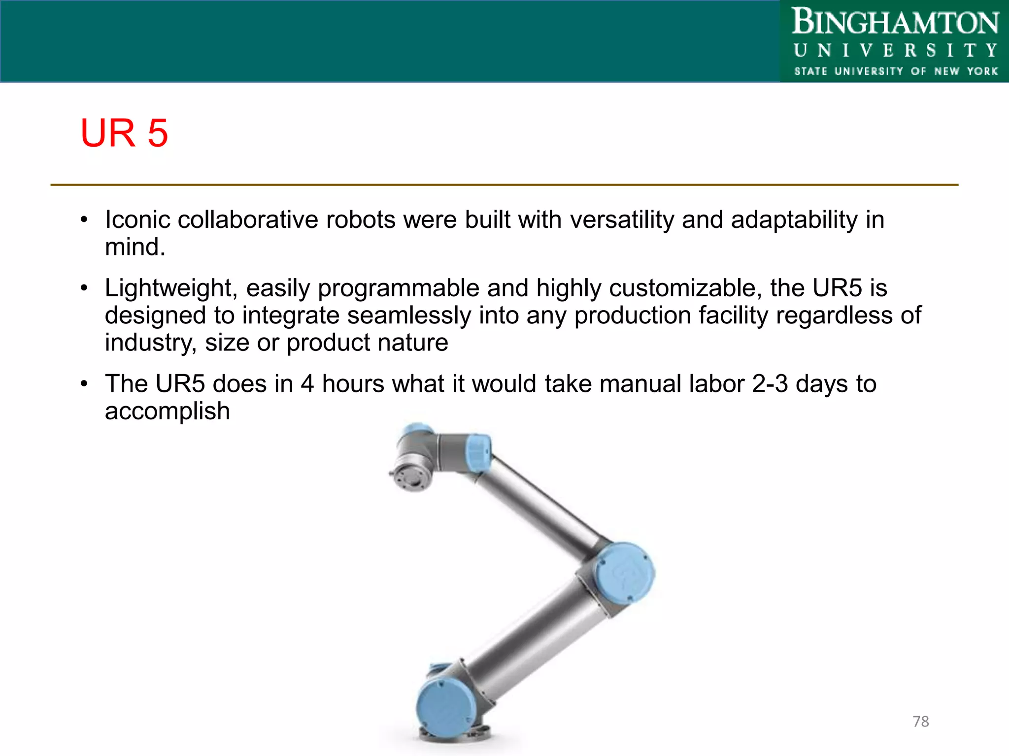 UR 5
• Iconic collaborative robots were built with versatility and adaptability in
mind.
• Lightweight, easily programmable and highly customizable, the UR5 is
designed to integrate seamlessly into any production facility regardless of
industry, size or product nature
• The UR5 does in 4 hours what it would take manual labor 2-3 days to
accomplish
78
 