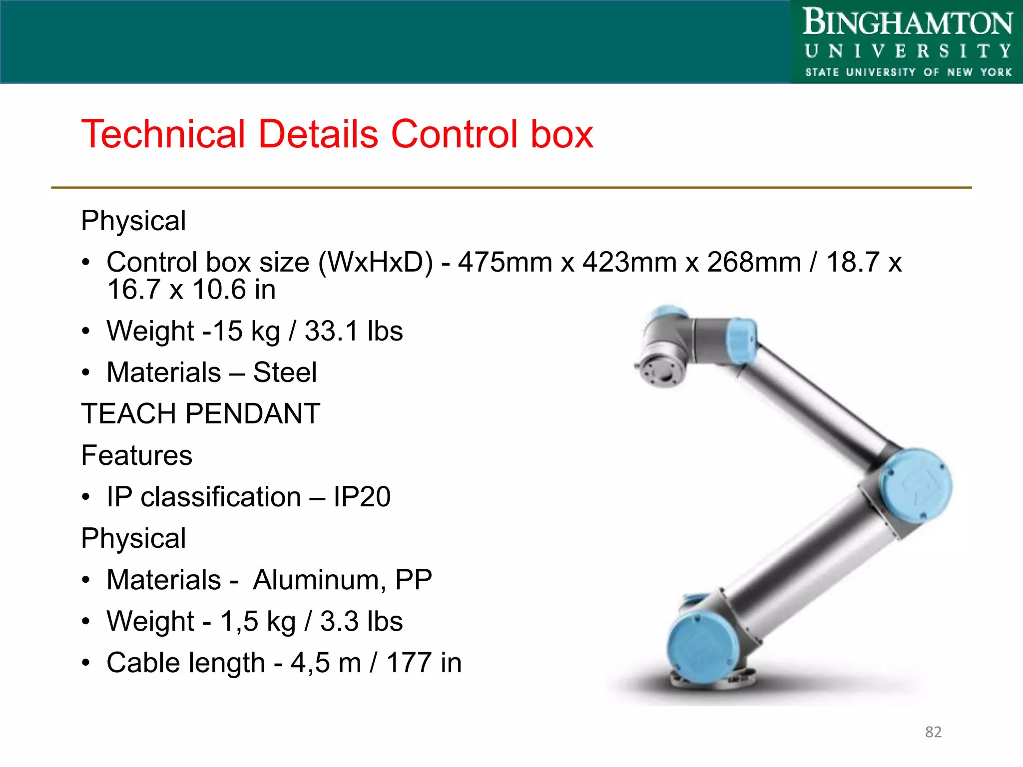Technical Details Control box
Physical
• Control box size (WxHxD) - 475mm x 423mm x 268mm / 18.7 x
16.7 x 10.6 in
• Weight -15 kg / 33.1 lbs
• Materials – Steel
TEACH PENDANT
Features
• IP classification – IP20
Physical
• Materials - Aluminum, PP
• Weight - 1,5 kg / 3.3 lbs
• Cable length - 4,5 m / 177 in
82
 