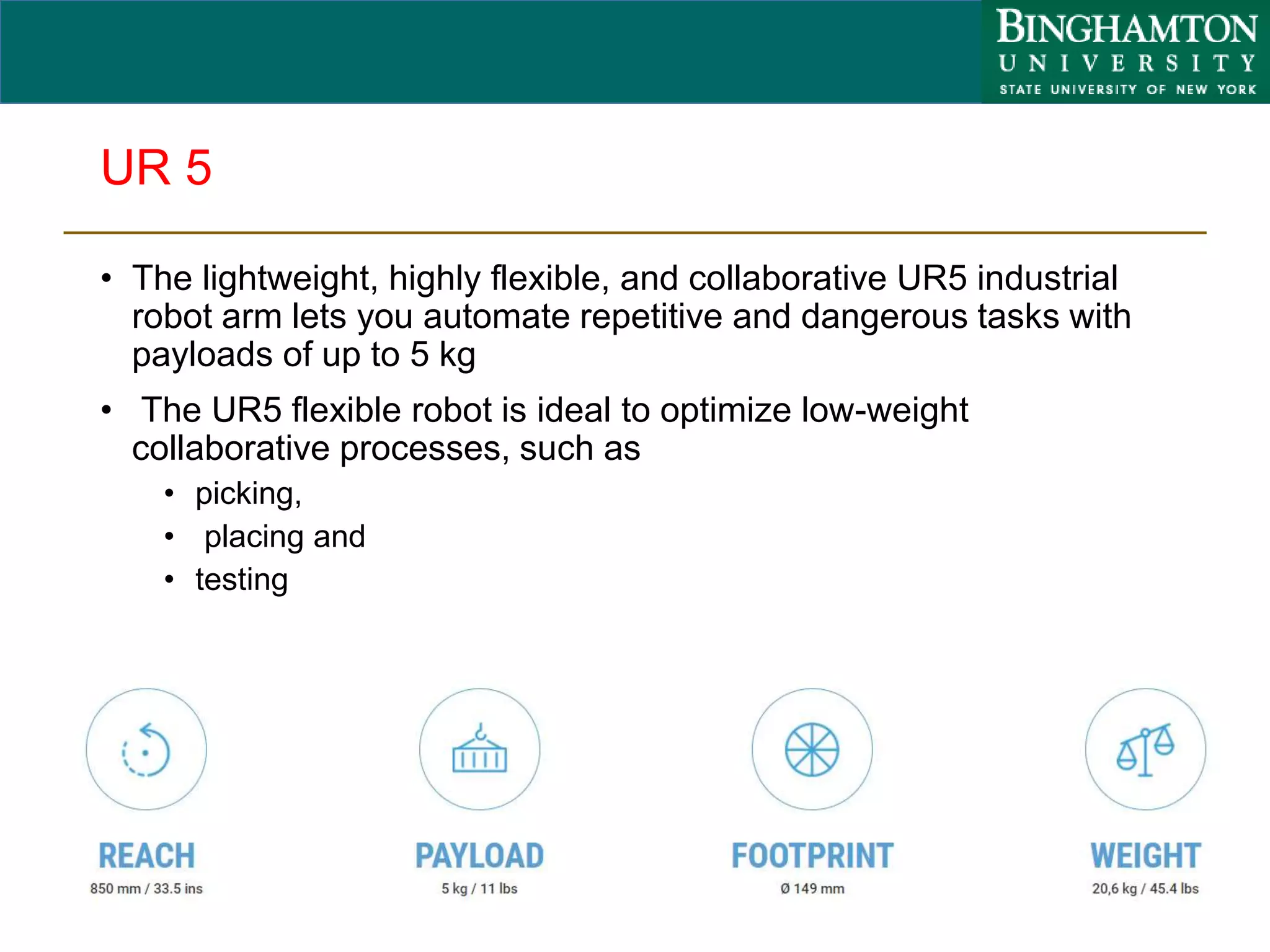 UR 5
• The lightweight, highly flexible, and collaborative UR5 industrial
robot arm lets you automate repetitive and dangerous tasks with
payloads of up to 5 kg
• The UR5 flexible robot is ideal to optimize low-weight
collaborative processes, such as
• picking,
• placing and
• testing
83
 