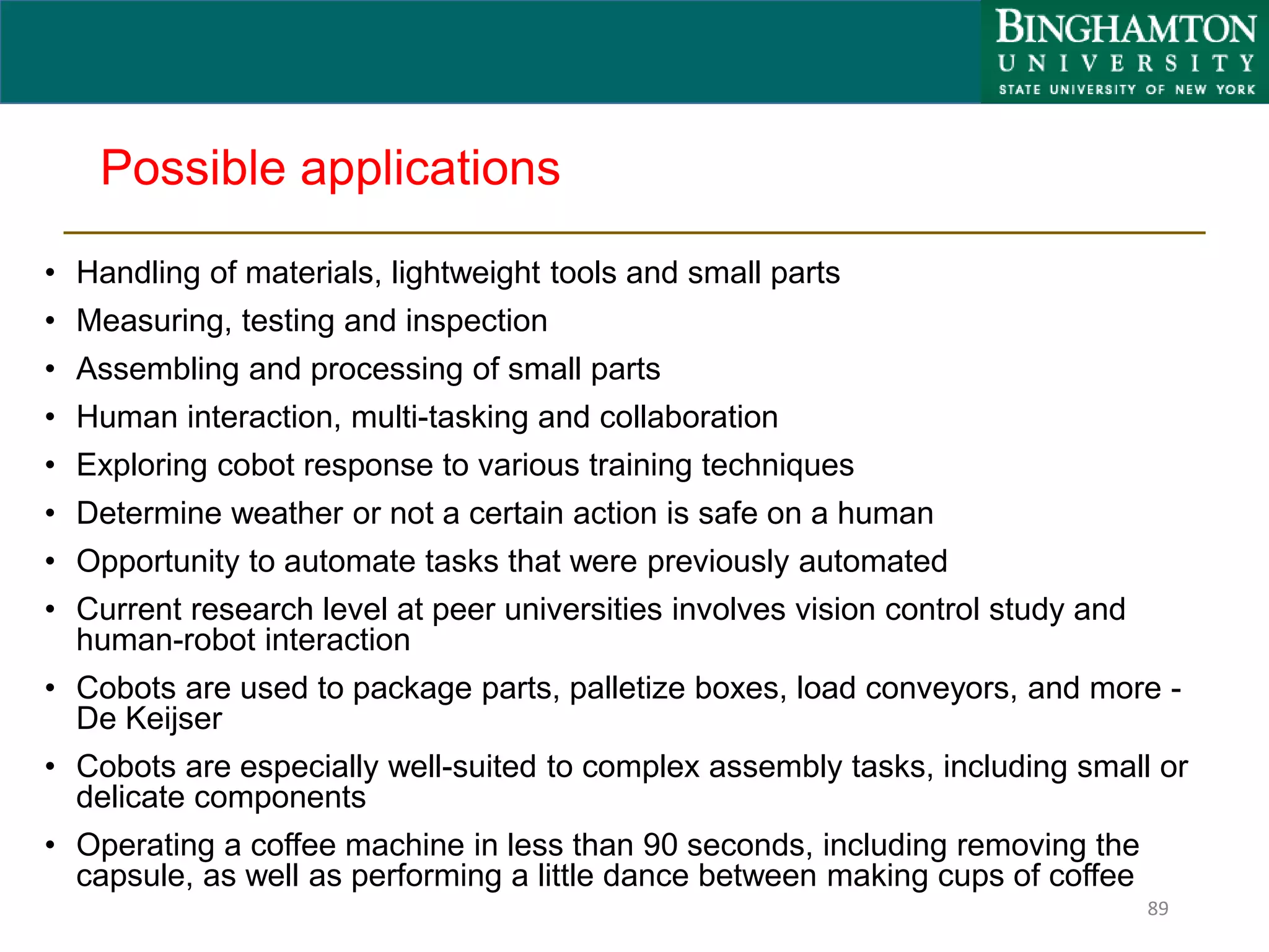Possible applications
• Handling of materials, lightweight tools and small parts
• Measuring, testing and inspection
• Assembling and processing of small parts
• Human interaction, multi-tasking and collaboration
• Exploring cobot response to various training techniques
• Determine weather or not a certain action is safe on a human
• Opportunity to automate tasks that were previously automated
• Current research level at peer universities involves vision control study and
human-robot interaction
• Cobots are used to package parts, palletize boxes, load conveyors, and more -
De Keijser
• Cobots are especially well-suited to complex assembly tasks, including small or
delicate components
• Operating a coffee machine in less than 90 seconds, including removing the
capsule, as well as performing a little dance between making cups of coffee
89
 
