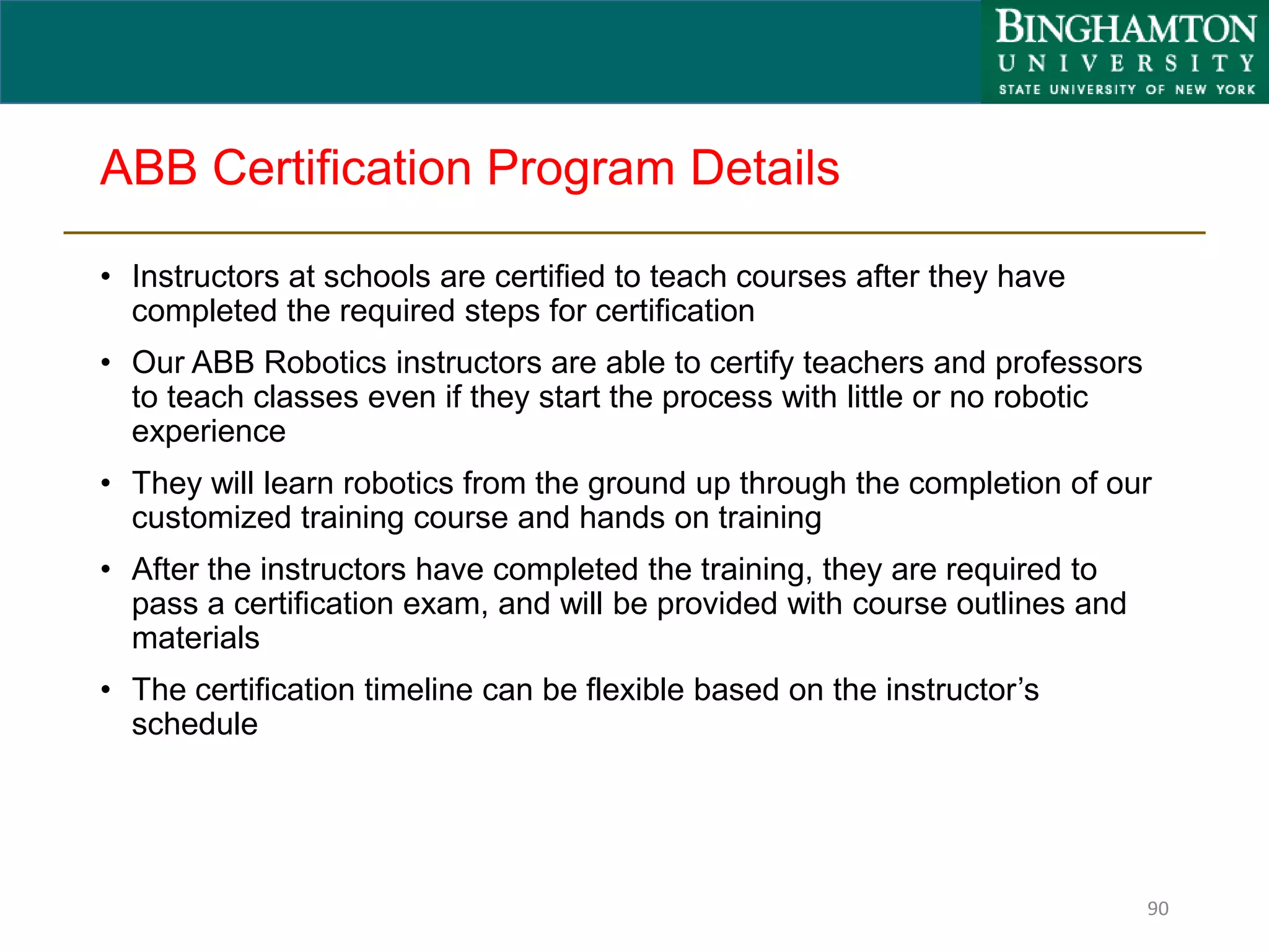 ABB Certification Program Details
• Instructors at schools are certified to teach courses after they have
completed the required steps for certification
• Our ABB Robotics instructors are able to certify teachers and professors
to teach classes even if they start the process with little or no robotic
experience
• They will learn robotics from the ground up through the completion of our
customized training course and hands on training
• After the instructors have completed the training, they are required to
pass a certification exam, and will be provided with course outlines and
materials
• The certification timeline can be flexible based on the instructor’s
schedule
90
 