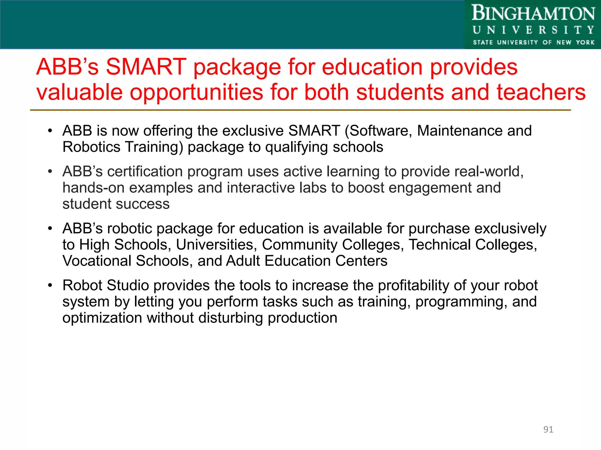 ABB’s SMART package for education provides
valuable opportunities for both students and teachers
• ABB is now offering the exclusive SMART (Software, Maintenance and
Robotics Training) package to qualifying schools
• ABB’s certification program uses active learning to provide real-world,
hands-on examples and interactive labs to boost engagement and
student success
• ABB’s robotic package for education is available for purchase exclusively
to High Schools, Universities, Community Colleges, Technical Colleges,
Vocational Schools, and Adult Education Centers
• Robot Studio provides the tools to increase the profitability of your robot
system by letting you perform tasks such as training, programming, and
optimization without disturbing production
91
 