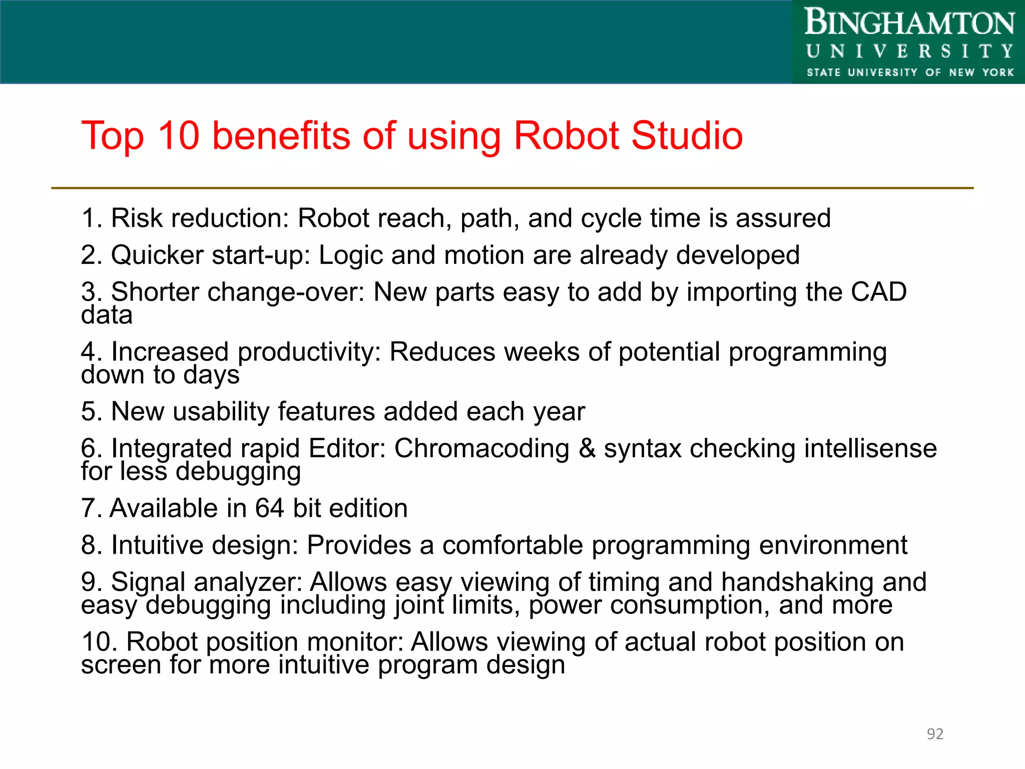 Top 10 benefits of using Robot Studio
1. Risk reduction: Robot reach, path, and cycle time is assured
2. Quicker start-up: Logic and motion are already developed
3. Shorter change-over: New parts easy to add by importing the CAD
data
4. Increased productivity: Reduces weeks of potential programming
down to days
5. New usability features added each year
6. Integrated rapid Editor: Chromacoding & syntax checking intellisense
for less debugging
7. Available in 64 bit edition
8. Intuitive design: Provides a comfortable programming environment
9. Signal analyzer: Allows easy viewing of timing and handshaking and
easy debugging including joint limits, power consumption, and more
10. Robot position monitor: Allows viewing of actual robot position on
screen for more intuitive program design
92
 