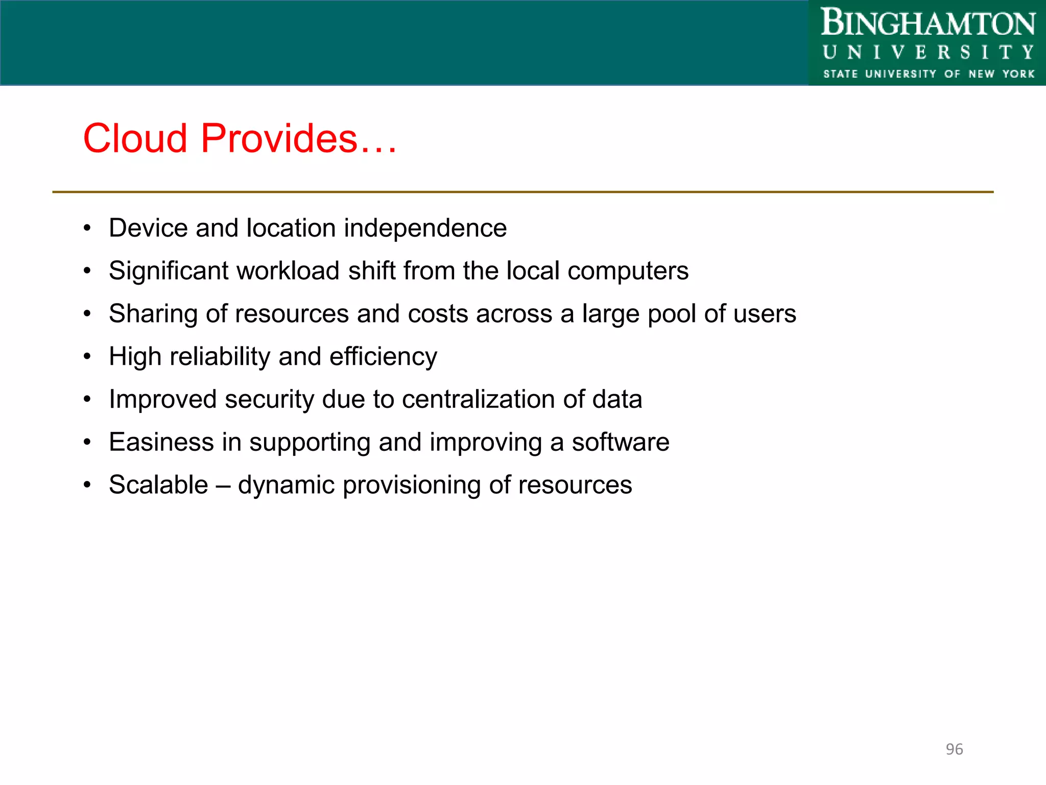 Cloud Provides…
• Device and location independence
• Significant workload shift from the local computers
• Sharing of resources and costs across a large pool of users
• High reliability and efficiency
• Improved security due to centralization of data
• Easiness in supporting and improving a software
• Scalable – dynamic provisioning of resources
96
 