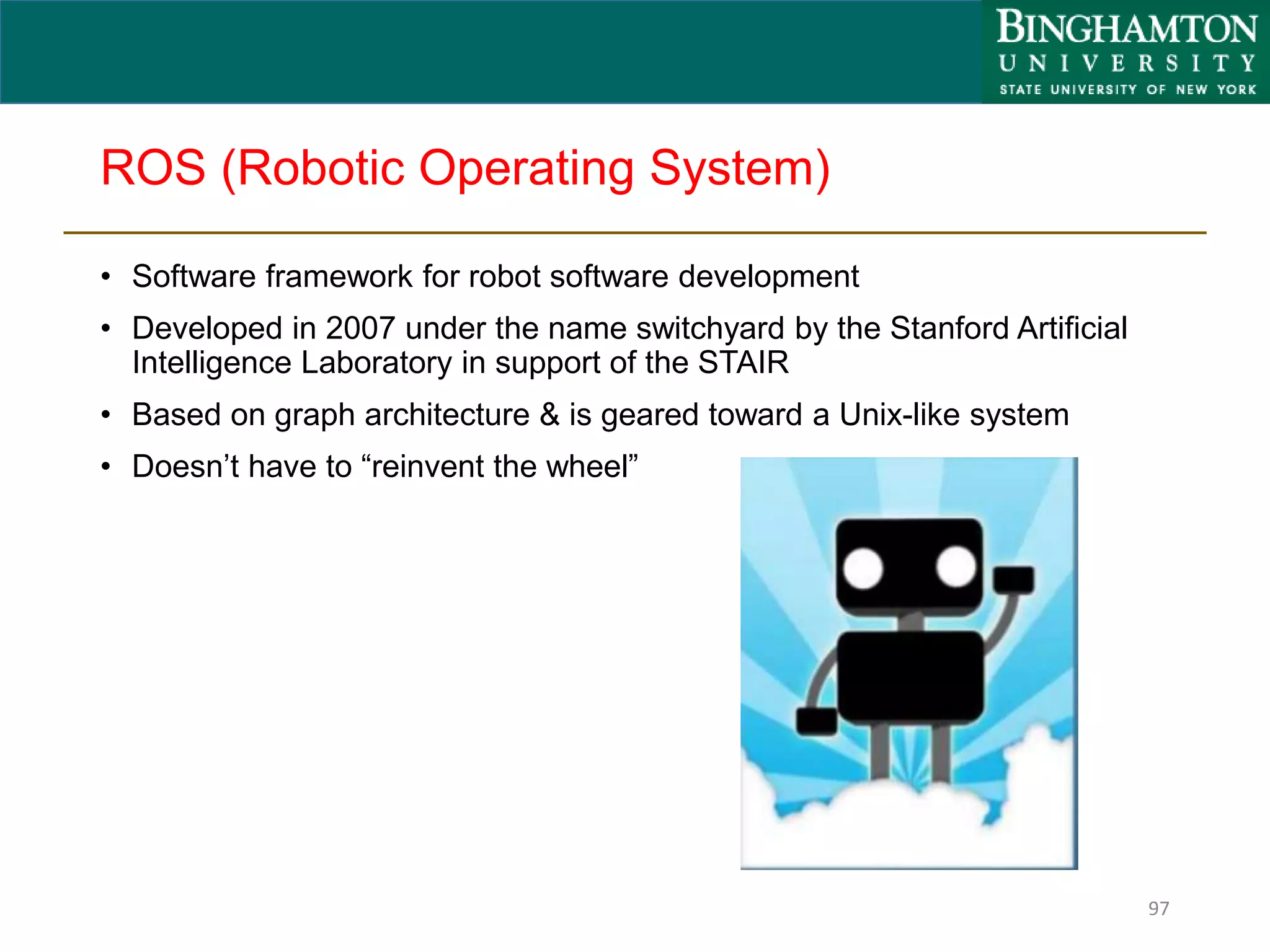 ROS (Robotic Operating System)
• Software framework for robot software development
• Developed in 2007 under the name switchyard by the Stanford Artificial
Intelligence Laboratory in support of the STAIR
• Based on graph architecture & is geared toward a Unix-like system
• Doesn’t have to “reinvent the wheel”
97
 