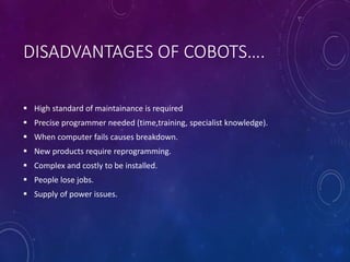 DISADVANTAGES OF COBOTS….
 High standard of maintainance is required
 Precise programmer needed (time,training, specialist knowledge).
 When computer fails causes breakdown.
 New products require reprogramming.
 Complex and costly to be installed.
 People lose jobs.
 Supply of power issues.
 