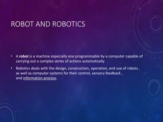 ROBOT AND ROBOTICS
• A robot is a machine especially one programmable by a computer capable of
carrying out a complex series of actions automatically
• Robotics deals with the design, construction, operation, and use of robots ,
as well as computer systems for their control, sensory feedback ,
and information process.
 