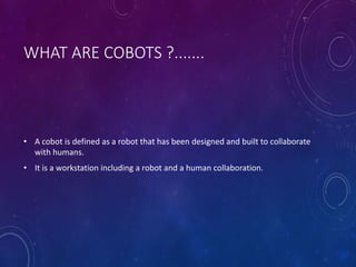 WHAT ARE COBOTS ?.......
• A cobot is defined as a robot that has been designed and built to collaborate
with humans.
• It is a workstation including a robot and a human collaboration.
 