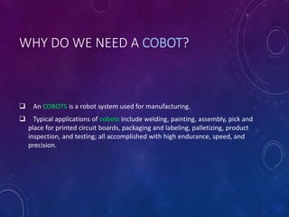 WHY DO WE NEED A COBOT?
 An COBOTS is a robot system used for manufacturing.
 Typical applications of cobots include welding, painting, assembly, pick and
place for printed circuit boards, packaging and labeling, palletizing, product
inspection, and testing; all accomplished with high endurance, speed, and
precision.
 