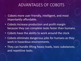 • Cobots more user friendly, intelligent, and most
importantly affordable.
• Cobots increase production and profit margin
because they can complete tasks faster than humans.
• Cobots have the ability to work around the clock.
• Cobots eliminate dangerous jobs for humans as they
work in hazardous environments.
• They can handle lifting heavy loads, toxic substances,
and repetitive tasks.
 