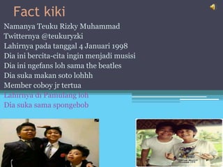 Fact kiki
Namanya Teuku Rizky Muhammad
Twitternya @teukuryzki
Lahirnya pada tanggal 4 Januari 1998
Dia ini bercita-cita ingin menjadi musisi
Dia ini ngefans loh sama the beatles
Dia suka makan soto lohhh
Member coboy jr tertua
Lahirnya di Pamulang loh
Dia suka sama spongebob
 
