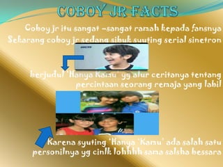 Coboy jr itu sangat –sangat ramah kepada fansnya
Sekarang coboy jr sedang sibuk syuting serial sinetron



     berjudul ‘Hanya Kamu’ yg alur ceritanya tentang
                percintaan seorang remaja yang labil




         Karena syuting ‘Hanya ‘Kamu’ ada salah satu
      personilnya yg cinlk lohhhh sama salsha bessara
 