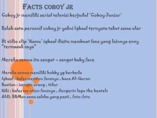 FACTS COBOY JR
Coboy jr memiliki serial televisi berjudul ‘Coboy Junior’

Salah satu personil coboy jr yakni Iqbaal ternyata takut sama ular

Di vidio clip ‘Kamu’ iqbaal disitu membuat fans yang lainnya envy
*termasuk saya*

Mereka semua itu sangat – sangat baby face

Mereka semua memiliki hobby yg berbeda
Iqbaal : bales mention fansnya , baca Al-Quran
Bastian : isengin orang , tidur
Kiki : bales me ntion fansnya , dengerin lagu the beatels
Aldi: BBMan sama salsha yang pasti , foto-foto
 