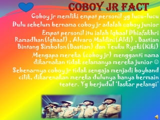 Coboy jr memliki empat personil yg lucu-lucu
Dulu sebelum bernama coboy jr adalah coboy junior
            Empat personil itu ialah Iqbaal Dhiafakhri
 Ramadhan(Iqbaal) , Alvaro Maldini(Aldi) , Bastian
  Bintang Simbolon(Bastian) dan Teuku Ryzki(Kiki)
        Mengapa mereka (coboy jr) mengganti nama
         dikarnakan tidak selamanya mereka junior 
Sebenarnya coboy jr tidak sengaja menjadi boyband
  cilik, dikarenakan mereka dulunya hanya bermain
                 teater. Yg berjudul ‘laskar pelangi’
 