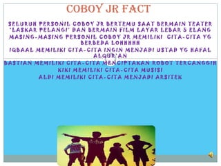 Coboy jr fact
 SELURUH PERSONIL COBOY JR BERTEMU SAAT BERMAIN TEATER
 ‘LASKAR PELANGI’ DAN BERMAIN FILM LAYAR LEBAR 5 ELANG
 MASING-MASING PERSONIL COBOY JR MEMILIKI CITA-CITA YG
                     BERBEDA LOHHHHH
 IQBAAL MEMILIKI CITA-CITA INGIN MENJADI USTAD YG HAFAL
                        ALQUR’AN
BASTIAN MEMILIKI CITA-CITA MENCIPTAKAN ROBOT TERCANGGIH
              KIKI MEMILIKI CITA-CITA MUSISI
         ALDI MEMILIKI CITA-CITA MENJADI ARSITEK
 