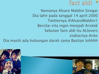 Namanya Alvaro Maldini Siregar
               Dia lahir pada tanggal 14 april 2000
                        Twitternya @AlvaroMaldini1
                  Bercita-cita ingin menjadi Arsitek
                      Sebutan fans aldi itu ALlovers
                                     zodiacnya Aries
Dia masih ada hubungan darah sama Bastian lohhhh
 