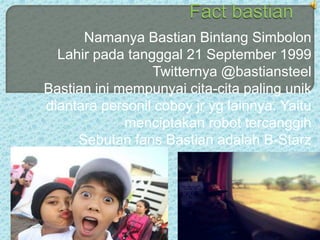 Namanya Bastian Bintang Simbolon
  Lahir pada tangggal 21 September 1999
                 Twitternya @bastiansteel
Bastian ini mempunyai cita-cita paling unik
diantara personil coboy jr yg lainnya. Yaitu
             menciptakan robot tercanggih
     Sebutan fans Bastian adalah B-Starz
 