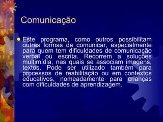 Comunicação Este programa, como outros possibilitam outras formas de comunicar, especialmente para quem tem dificuldades de comunicação verbal ou escrita. Recorrem a soluções multimídia, nas quais se associam imagens, textos. Pode ser utilizado também para processos de reabilitação ou em contextos educativos, nomeadamente para crianças com dificuldades de aprendizagem. 