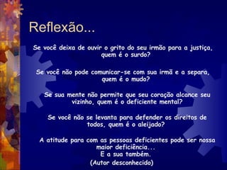 Reflexão... Se você deixa de ouvir o grito do seu irmão para a justiça, quem é o surdo?  Se você não pode comunicar-se com sua irmã e a separa, quem é o mudo?  Se sua mente não permite que seu coração alcance seu vizinho, quem é o deficiente mental? Se você não se levanta para defender os direitos de todos, quem é o aleijado?  A atitude para com as pessoas deficientes pode ser nossa maior deficiência...  E a sua também.  (Autor desconhecido)  