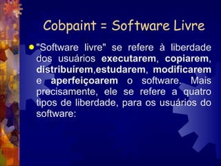 Cobpaint = Software Livre "Software livre" se refere à liberdade dos usuários  executarem ,  copiarem ,  distribuírem , estudarem ,  modificarem  e  aperfeiçoarem  o software. Mais precisamente, ele se refere a quatro tipos de liberdade, para os usuários do software:  