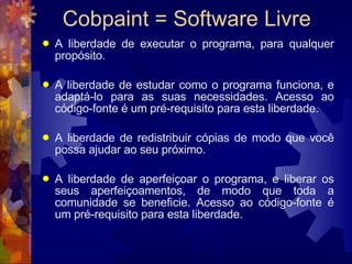Cobpaint = Software Livre A liberdade de executar o programa, para qualquer propósito.  A liberdade de estudar como o programa funciona, e adaptá-lo para as suas necessidades. Acesso ao código-fonte é um pré-requisito para esta liberdade. A liberdade de redistribuir cópias de modo que você possa ajudar ao seu próximo. A liberdade de aperfeiçoar o programa, e liberar os seus aperfeiçoamentos, de modo que toda a comunidade se beneficie. Acesso ao código-fonte é um pré-requisito para esta liberdade.  